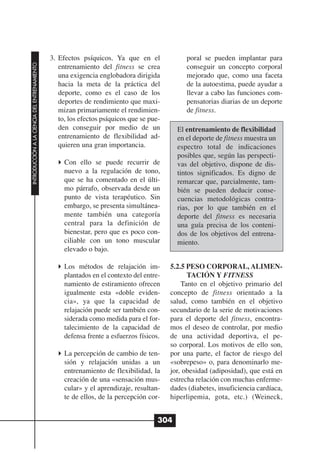 3. Efectos psíquicos. Ya que en el              poral se pueden implantar para
INTRODUCCIÓN A LA CIENCIA DEL ENTRENAMIENTO




                                                 entrenamiento del fitness se crea            conseguir un concepto corporal
                                                 una exigencia englobadora dirigida           mejorado que, como una faceta
                                                 hacia la meta de la práctica del             de la autoestima, puede ayudar a
                                                 deporte, como es el caso de los              llevar a cabo las funciones com-
                                                 deportes de rendimiento que maxi-            pensatorias diarias de un deporte
                                                 mizan primariamente el rendimien-            de fitness.
                                                 to, los efectos psíquicos que se pue-
                                                 den conseguir por medio de un             El entrenamiento de flexibilidad
                                                 entrenamiento de flexibilidad ad-         en el deporte de fitness muestra un
                                                 quieren una gran importancia.             espectro total de indicaciones
                                                                                           posibles que, según las perspecti-
                                                   Con ello se puede recurrir de           vas del objetivo, dispone de dis-
                                                   nuevo a la regulación de tono,          tintos significados. Es digno de
                                                   que se ha comentado en el últi-         remarcar que, parcialmente, tam-
                                                   mo párrafo, observada desde un          bién se pueden deducir conse-
                                                   punto de vista terapéutico. Sin         cuencias metodológicas contra-
                                                   embargo, se presenta simultánea-        rias, por lo que también en el
                                                   mente también una categoría             deporte del fitness es necesaria
                                                   central para la definición de           una guía precisa de los conteni-
                                                   bienestar, pero que es poco con-        dos de los objetivos del entrena-
                                                   ciliable con un tono muscular           miento.
                                                   elevado o bajo.

                                                   Los métodos de relajación im-         5.2.5 PESO CORPORAL, ALIMEN-
                                                   plantados en el contexto del entre-         TACIÓN Y FITNESS
                                                   namiento de estiramiento ofrecen          Tanto en el objetivo primario del
                                                   igualmente esta «doble eviden-        concepto de fitness orientado a la
                                                   cia», ya que la capacidad de          salud, como también en el objetivo
                                                   relajación puede ser también con-     secundario de la serie de motivaciones
                                                   siderada como medida para el for-     para el deporte del fitness, encontra-
                                                   talecimiento de la capacidad de       mos el deseo de controlar, por medio
                                                   defensa frente a esfuerzos físicos.   de una actividad deportiva, el pe-
                                                                                         so corporal. Los motivos de ello son,
                                                   La percepción de cambio de ten-       por una parte, el factor de riesgo del
                                                   sión y relajación unidas a un         «sobrepeso» o, para denominarlo me-
                                                   entrenamiento de flexibilidad, la     jor, obesidad (adiposidad), que está en
                                                   creación de una «sensación mus-       estrecha relación con muchas enferme-
                                                   cular» y el aprendizaje, resultan-    dades (diabetes, insuficiencia cardíaca,
                                                   te de ellos, de la percepción cor-    hiperlipemia, gota, etc.) (Weineck,


                                                                                     304
 