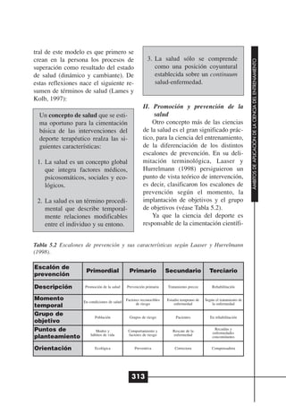 tral de este modelo es que primero se
crean en la persona los procesos de                       3. La salud sólo se comprende




                                                                                                                     ÁMBITOS DE APLICACIÓN DE LA CIENCIA DEL ENTRENAMIENTO
superación como resultado del estado                         como una posición coyuntural
de salud (dinámico y cambiante). De                          establecida sobre un continuum
estas reflexiones nace el siguiente re-                      salud-enfermedad.
sumen de términos de salud (Lames y
Kolb, 1997):
                                                       II. Promoción y prevención de la
  Un concepto de salud que se esti-                         salud
  ma oportuno para la cimentación                          Otro concepto más de las ciencias
  básica de las intervenciones del                     de la salud es el gran significado prác-
  deporte terapéutico realza las si-                   tico, para la ciencia del entrenamiento,
  guientes características:                            de la diferenciación de los distintos
                                                       escalones de prevención. En su deli-
 1. La salud es un concepto global                     mitación terminológica, Laaser y
    que integra factores médicos,                      Hurrelmann (1998) persiguieron un
    psicosomáticos, sociales y eco-                    punto de vista teórico de intervención,
    lógicos.                                           es decir, clasificaron los escalones de
                                                       prevención según el momento, la
 2. La salud es un término procedi-                    implantación de objetivos y el grupo
    mental que describe temporal-                      de objetivos (véase Tabla 5.2).
    mente relaciones modificables                          Ya que la ciencia del deporte es
    entre el individuo y su entono.                    responsable de la cimentación científi-


Tabla 5.2 Escalones de prevención y sus características según Laaser y Hurrelmann
(1998).

Escalón de
                    Primordial                 Primario              Secundario              Terciario
prevención

Descripción         Promoción de la salud    Prevención primaria     Tratamiento precoz        Rehabilitación


Momento            En condiciones de salud   Factores reconocibles   Estadio temprano de   Según el tratamiento de
                                                   de riesgo             enfermedad            la enfermedad
temporal
Grupo de                 Población             Grupos de riesgo           Pacientes           En rehabilitación
objetivo
Puntos de                 Modos y             Comportamiento y          Rescate de la            Recaídas y
                                                                                               enfermedades
                       hábitos de vida        factores de riesgo        enfermedad
planteamiento                                                                                  concomitantes


Orientación              Ecológica                Preventiva             Correctora            Compensadora




                                                313
 