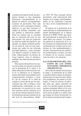 ca práctica del deporte desde una pers-                            ra, 1993, 78). Para conseguir efectos
INTRODUCCIÓN A LA CIENCIA DEL ENTRENAMIENTO




                                              pectiva integral, es muy importante                                persistentes, cada intervención debe
                                              diferenciar conceptualmente en el                                  intentar, en el campo correspondiente,
                                              deporte de salud los correspondientes                              influir en las condiciones concretas
                                              escalones de prevención. Para cada                                 de vida y en los comportamientos so-
                                              escalón no sólo se persiguen distintos                             ciales.
                                              objetivos, lo que hace necesario el                                    El aspecto de la promoción de la
                                              empleo de distintos contenidos, sino                               salud orientada al comportamiento fue
                                              que también se diferencian notable-                                tratado detalladamente en la Ottawa
                                                                                                                                     17
                                              mente los criterios que se consultan                               Charta de la WHO (1986), que enten-
                                              para la valoración del éxito de una                                día especialmente la promoción de la
                                              intervención. Así, para las exigencias                             salud desde este aspecto. Los puntos
                                              de salud por medio del deporte es, por                             de partida de la promoción de la sa-
                                              ejemplo, un objetivo primario promo-                               lud orientada al comportamiento están
                                              ver un modo de vida con más movi-                                  constituidos por la mejora de las con-
                                              miento por medio de una reforzada                                  diciones de vida medioambientales y
                                              actividad deportiva, y para conseguir                              sociales, la promoción de las condicio-
                                              este objetivo concreto, se deben con-                              nes institucionales y sociales, así como
                                              trolar «objetivamente» los factores de                             el refuerzo de los recursos sociales,
                                              riesgo especial, como el sobrepeso,                                como las redes y las relaciones.
                                              mediante una intervención preventiva
                                              primaria.                                                          5.3.2 FUNDAMENTOS DEL CON-
                                                  Otro aspecto destacable de las cien-                                 CEPTO DE LAS INTER-
                                              cias de la salud, en especial en relación                                VENCIONES DEPORTIVAS
                                              con la promoción de la salud, es la                                      TERAPÉUTICAS
                                              doble alineación de intervenciones tan-                                De la idea de modelo descrita para
                                              to en su influencia en el comporta-                                la salud y la promoción de la salud
                                              miento individual como también en los                              se pueden deducir puntos de plantea-
                                              comportamientos ecológicos y socia-                                miento para las intervenciones depor-
                                              les. En las ciencias de la salud ha                                tivas terapéuticas. En cuanto a su con-
                                              surgido la convicción de que las inter-                            tenido, se trata de reforzar al indivi-
                                              venciones que sólo se dirigen a crear                              duo para que supere episodios de
                                              modificaciones individuales de com-                                estrés. Los posibles puntos de plante-
                                              portamiento «la mayoría de las veces                               amiento pretenden influir en las con-
                                              sólo muestran efectos continuos en el                              diciones de vida de tal modo que afec-
                                              caso de una minoría altamente motiva-                              ten lo menos posible a su salud o bien
                                              da formada por personas dotadas de un                              que tengan un efecto favorecedor so-
                                              alto nivel de autoconfianza» (Badu-                                bre la misma (orientación del compor-

                                              17
                                                Carta de Otawa de la Organización Mundial de la Salud (OMS) (N. de la T.).




                                                                                                          314
 