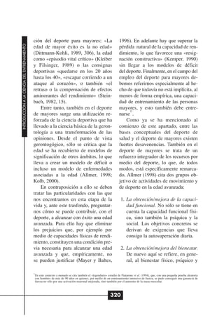 ción del deporte para mayores: «La                                  1996). En adelante hay que superar la
INTRODUCCIÓN A LA CIENCIA DEL ENTRENAMIENTO




                                              edad de mayor éxito es la no edad»                                  pérdida natural de la capacidad de ren-
                                              (Dittmann-Kohli, 1989, 306), la edad                                dimiento, lo que favorece una «resig-
                                              como «episodio vital crítico» (Kleiber                              nación constructiva» (Kemper, 1990)
                                              y Filsinger, 1989) o las consignas                                  sin llegar a los modelos de déficit
                                              deportivas «quedarse en los 20 años                                 del deporte. Finalmente, en el campo del
                                              hasta los 40», «escapar corriendo a un                              empleo del deporte para mayores de-
                                              ataque al corazón», o también «el                                   bemos referirnos especialmente al he-
                                              retraso o la compensación de efectos                                cho de que todavía no está implícita, al
                                              aminorantes del rendimiento» (Stein-                                menos de forma empírica, una capaci-
                                              bach, 1982, 15).                                                    dad de entrenamiento de las personas
                                                  Entre tanto, también en el deporte                              mayores, y esto también debe entre-
                                                                                                                        21
                                              de mayores surge una utilización re-                                narse .
                                              forzada de la ciencia deportiva que ha                                  Como ya se ha mencionado al
                                              llevado a la ciencia básica de la geron-                            comienzo de este apartado, entre las
                                              tología a una transformación de las                                 bases conceptuales del deporte de
                                              opiniones. Desde el punto de vista                                  salud y el deporte de mayores existen
                                              gerontogógico, sólo se critica que la                               fuertes desavenencias. También en el
                                              edad se ha recubierto de modelos de                                 deporte de mayores se trata de un
                                              significación de otros ámbitos, lo que                              refuerzo integrador de los recursos por
                                              lleva a crear un modelo de déficit o                                medio del deporte, lo que, de todos
                                              incluso un modelo de enfermedades                                   modos, está específicamente remarca-
                                              asociadas a la edad (Allmer, 1998;                                  do. Allmer (1998) cita dos grupos ob-
                                              Kolb, 2000).                                                        jetivo de actividades de movimiento y
                                                  En contraposición a ello se deben                               de deporte en la edad avanzada:
                                              tratar las particularidades con las que
                                              nos encontramos en esta etapa de la                                  1. La obtención/mejora de la capaci-
                                              vida y, ante este trasfondo, preguntar-                                 dad funcional. No sólo se tiene en
                                              nos cómo se puede contribuir, con el                                    cuenta la capacidad funcional físi-
                                              deporte, a alcanzar con éxito una edad                                  ca, sino también la psíquica y la
                                              avanzada. Para ello hay que eliminar                                    social. Los objetivos concretos se
                                              los prejuicios que, por ejemplo por                                     derivan de exigencias que lleva
                                              medio de capacidades físicas de rendi-                                  consigo la autosuperación diaria.
                                              miento, constituyen una condición pre-
                                              via necesaria para alcanzar una edad                                 2. La obtención/mejora del bienestar.
                                              avanzada y que, empíricamente, no                                       De nuevo aquí se refiere, en gene-
                                              se pueden justificar (Mayer y Baltes,                                   ral, al bienestar físico, psíquico y

                                              21
                                               En este contexto a menudo se cita también el «legendario» estudio de Fiatarone et al. (1994), que, con una pequeña prueba aleatoria
                                               con hombres de más de 90 años en quienes, por medio de un entrenamiento intensivo de fuerza, se pudo conseguir una ganancia de
                                               fuerza no sólo por una activación neuronal mejorada, sino también por el aumento de la masa muscular.



                                                                                                           320
 