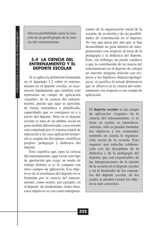 ciones de la organización social de la
INTRODUCCIÓN A LA CIENCIA DEL ENTRENAMIENTO




                                                ofrecen posibilidades para la crea-       escuela, de su misión y de sus posibili-
                                                ción de un perfil propio de la cien-      dades de contribución en el deporte.
                                                cia del entrenamiento.                    No hay que pasar por alto que se han
                                                                                          desarrollado un gran número de inter-
                                                                                          pretaciones con respecto al tema de la
                                                                                          pedagogía y la didáctica del deporte.
                                                  5.4 LA CIENCIA DEL                      Esto, sin embargo, no puede conducir
                                                 ENTRENAMIENTO Y EL                       a que la contribución de la ciencia del
                                                   DEPORTE ESCOLAR                        entrenamiento en el deporte de colegio
                                                                                          no muestre ninguna relación con res-
                                                  Si se aplica la definición formulada    pecto a las hipótesis didacticopedagó-
                                              en el Apartado 1.2 sobre el entrena-        gicas, ni justifica la actual abstinencia
                                              miento en el deporte escolar, se reco-      que se observa en la ciencia del entre-
                                              nocerá rápidamente que también esto         namiento con respecto a este campo de
                                              representa un campo de aplicación           aplicación.
                                              «regular» de la ciencia del entrena-
                                              miento, puesto que aquí se ejercitan,
                                              de forma sistemática y planificada,            El deporte escolar es un campo
                                              capacidades que se consiguen en o a            de aplicación «regular» de la
                                              través del deporte. Pero en el deporte         ciencia del entrenamiento, si se
                                              escolar se trata de un ámbito social en        tiene en cuenta su naturaleza.
                                              gran medida diferenciado, cuya misión          Además, sólo se pueden formular
                                              está estipulada por el sistema estatal de      los objetivos y los contenidos
                                              educación y de cuya aplicación tempo-          teniendo en cuenta la organiza-
                                              ral se ocupan las disciplinas científicas      ción social de la escuela. Esto
                                              propias: pedagogía y didáctica del             requiere una estrecha colabora-
                                              deporte.                                       ción con las disciplinas de la
                                                  Esto significa que, para la ciencia        didáctica y de la pedagogía del
                                              del entrenamiento, aquí existe otro tipo       deporte, que son responsables de
                                              de aportación que exige un modo de             las interpretaciones de la misión
                                              trabajo distinto si se la compara con          de la escuela en el deporte escolar
                                              otros campos de aplicación. Los obje-          y en el desarrollo de los concep-
                                              tivos de la enseñanza del deporte no se        tos del deporte escolar, de los
                                              formulan por la ciencia del entrena-           cuales se pueden extraer los obje-
                                              miento, como ocurre, por ejemplo, en           tivos más concretos.
                                              el deporte de rendimiento. Antes bien,
                                              estos objetivos se ven como interpreta-




                                                                                       322
 
