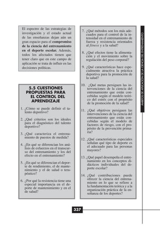 El espectro de las estrategias de
                                               7. ¿Qué métodos son los más ade-
 investigación y el estado actual




                                                                                     ÁMBITOS DE APLICACIÓN DE LA CIENCIA DEL ENTRENAMIENTO
                                                  cuados para el control de la in-
 de las enseñanzas dejan aún un                   tensidad en el entrenamiento de
 gran espacio para el compromiso                  fuerza y resistencia orientados
 de la ciencia del entrenamiento                  al fitness y a la salud?
 en el deporte escolar. Además,
                                               8. ¿Qué efectos tiene la alimenta-
 todos los afectados tienen que                   ción y el movimiento sobre la
 tener claro que en este campo de                 regulación del peso corporal?
 aplicación se trata de influir en las
 decisiones políticas.                         9. ¿Qué características hace espe-
                                                  cialmente atractiva la práctica
                                                  deportiva para la promoción de
                                                  la salud?

                                           10. ¿Qué metas persiguen las in-
    5.5 CUESTIONES                             tervenciones de la ciencia del
   PROPUESTAS PARA                             entrenamiento que están con-
     EL CONTROL DEL                            cebidas según el modelo teóri-
     APRENDIZAJE                               co del estrés con el propósito
                                               de la promoción de la salud?
1. ¿Cómo se puede definir el ta-
   lento deportivo?                        11. ¿Qué objetivos persiguen las
                                               intervenciones de la ciencia del
2. ¿Qué criterios son los ideales              entrenamiento que están con-
   para el diagnóstico del talento             cebidas según el modelo de
   deportivo?                                  factores de riesgo, con el pro-
                                               pósito de la prevención prima-
3. ¿Qué caracteriza el entrena-                ria?
   miento de puestos de medida?
                                           12. ¿Qué características especiales
4. ¿En qué se diferencian los aná-             señalan qué tipo de deporte es
   lisis de esfuerzos en el transcur-          el adecuado para las personas
   so del entrenamiento y los del              mayores?
   efecto en el entrenamiento?
                                           13. ¿Qué papel desempeña el entre-
5. ¿En qué se diferencian el depor-            namiento en los conceptos di-
   te de rendimiento, el de mante-             dácticos individuales del de-
   nimiento y el de salud o tera-              porte escolar?
   péutico?
                                           14. ¿Qué contribuciones puede
6. ¿Por qué la resistencia tiene una           ofrecer la ciencia del entrena-
   especial importancia en el de-              miento en lo que se refiere a
   porte de mantenimiento y en el              la fundamentación teórica y a la
   de salud?                                   organización práctica de la en-
                                               señanza de los deportes?



                                         337
 