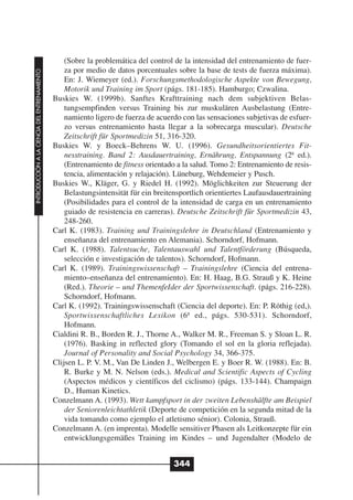 (Sobre la problemática del control de la intensidad del entrenamiento de fuer-
                                                  za por medio de datos porcentuales sobre la base de tests de fuerza máxima).
INTRODUCCIÓN A LA CIENCIA DEL ENTRENAMIENTO




                                                  En: J. Wiemeyer (ed.). Forschungsmethodologische Aspekte von Bewegung,
                                                  Motorik und Training im Sport (págs. 181-185). Hamburgo; Czwalina.
                                              Buskies W. (1999b). Sanftes Krafttraining nach dem subjektiven Belas-
                                                  tungsempfinden versus Training bis zur muskulären Ausbelastung (Entre-
                                                  namiento ligero de fuerza de acuerdo con las sensaciones subjetivas de esfuer-
                                                  zo versus entrenamiento hasta llegar a la sobrecarga muscular). Deutsche
                                                  Zeitschrift für Sportmedizin 51, 316-320.
                                              Buskies W. y Boeck–Behrens W. U. (1996). Gesundheitsorientiertes Fit-
                                                  nesstraining. Band 2: Ausdauertraining, Ernährung, Entspannung (2ª ed.).
                                                  (Entrenamiento de fitness orientado a la salud. Tomo 2: Entrenamiento de resis-
                                                  tencia, alimentación y relajación). Lüneburg, Wehdemeier y Pusch.
                                              Buskies W., Kläger, G. y Riedel H. (1992). Möglichkeiten zur Steuerung der
                                                  Belastungsintensität für ein breitensportlich orientiertes Laufausdauertraining
                                                  (Posibilidades para el control de la intensidad de carga en un entrenamiento
                                                  guiado de resistencia en carreras). Deutsche Zeitschrift für Sportmedizin 43,
                                                  248-260.
                                              Carl K. (1983). Training und Trainingslehre in Deutschland (Entrenamiento y
                                                  enseñanza del entrenamiento en Alemania). Schorndorf, Hofmann.
                                              Carl K. (1988). Talentsuche, Talentauswahl und Talentförderung (Búsqueda,
                                                  selección e investigación de talentos). Schorndorf, Hofmann.
                                              Carl K. (1989). Trainingswissenschaft – Trainingslehre (Ciencia del entrena-
                                                  miento–enseñanza del entrenamiento). En: H. Haag, B.G. Strauß y K. Heine
                                                  (Red.). Theorie – und ThemenfeIder der Sportwissenschaft. (págs. 216-228).
                                                  Schorndorf, Hofmann.
                                              Carl K. (1992). Trainingswissenschaft (Ciencia del deporte). En: P. Röthig (ed,).
                                                  Sportwissenschaftliches Lexikon (6ª ed., págs. 530-531). Schorndorf,
                                                  Hofmann.
                                              Cialdini R. B., Borden R. J., Thorne A., Walker M. R., Freeman S. y Sloan L. R.
                                                  (1976). Basking in reflected glory (Tomando el sol en la gloria reflejada).
                                                  Journal of Personality and Social Psychology 34, 366-375.
                                              Clijsen L. P. V. M., Van De Linden J., Welbergen E. y Boer R. W. (1988). En: B.
                                                  R. Burke y M. N. Nelson (eds.). Medical and Scientific Aspects of Cycling
                                                  (Aspectos médicos y científicos del ciclismo) (págs. 133-144). Champaign
                                                  D., Human Kinetics.
                                              Conzelmann A. (1993). Wett kampfsport in der zweiten Lebenshälfte am Beispiel
                                                  der Seniorenleichtathletik (Deporte de competición en la segunda mitad de la
                                                  vida tomando como ejemplo el atletismo sénior). Colonia, Strauß.
                                              Conzelmann A. (en imprenta). Modelle sensitiver Phasen als Leitkonzepte für ein
                                                  entwicklungsgemäßes Training im Kindes – und Jugendalter (Modelo de


                                                                                    344
 