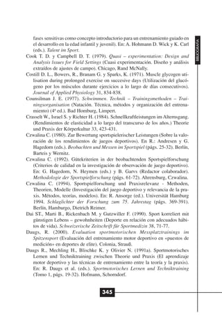 fases sensitivas como concepto introductorio para un entrenamiento guiado en




                                                                                     BIBLIOGRAFÍA
   el desarrollo en la edad infantil y juvenil). En: A. Hohmann D. Wick y K. Carl
   (eds.). Talent im Sport.
Cook T. D. y Campbell D. T. (1979). Quasi – experimentation: Design and
   Analysis lssues for Field Settings (Cuasi experimentación. Diseño y análisis
   extraídos de ajustes de campo). Chicago, Rand McNally.
Costill D. L., Bowers, R., Branam G. y Sparks, K. (1971). Muscle glycogen uti-
   lisation during prolonged exercise on succesive days (Utilización del glucó-
   geno por los músculos durante ejercicios a lo largo de días consecutivos).
   Journal of Applied Physiology 31, 834-838.
Counsilman J. E. (1977). Schwimmen. Technik – Trainingsmethoden – Trai-
   ningsorganisation (Natación. Técnica, métodos y organización del entrena-
   miento) (4ª ed.). Bad Homburg, Limpert.
Crasselt W., Israel S. y Richter H. (1984). Schnellkraftleistungen im Alternsgang.
   (Rendimientos de elasticidad a lo largo del transcurso de los años.) Theorie
   und Praxis der Körperkultur 33, 423-431.
Czwalina C. (1980). Zur Bewertung sportspielerischer Leistungen (Sobre la valo-
   ración de los rendimientos de juegos deportivos). En R.: Andresen y G.
   Hagedorn (eds.). Beobachten und Messen im Sportspiel (págs. 25-32). Berlín,
   Barteis y Wernitz.
Czwalina C. (1992). Gütekriterien in der beobachtenden Sportspielforschung
   (Criterios de calidad en la investigación de observación de juego deportivo).
   En: G. Hagedorn, N. Heymen (eds.) y B. Garvs (Redactor colaborador).
   Methodologie der Sportspielforschung (págs. 61-72). Ahrensburg, Czwalina.
Czwalina C. (1994). Sportspielforschung und Praxisrelevanz - Methoden,
   Theorien, Modelle (Investigación del juego deportivo y relevancia de la pra-
   xis. Métodos, teorías, modelos). En: R. Ansorge (ed.). Universität Hamburg
   1994. Schlaglichter der Forschung zum 75. Jahrestag (págs. 369-391).
   Berlín, Hamburgo, Dietrich Reimer.
Dai ST., Marti B., Rickenbach M. y Gutzwiller F. (1990). Sport korreliert mit
   günstigen Lebens – gewohnheiten (Deporte en relación con adecuados hábi-
   tos de vida). Schweizerische Zeitschrift für Sportmedizin 38, 71-77.
Daugs, R. (2000). Evaluation sportmotorischen Messplatztrainings im
   Spitzensport (Evaluación del entrenamiento motor deportivo en «puestos de
   medición» en deportes de elite). Colonia, Strauß.
Daugs R., Mechling H., Blischke K. y Olivier N. (1991a). Sportmotorisches
   Lernen und Techniktraining zwischen Theorie und Praxis (El aprendizaje
   motor deportivo y las técnicas de entrenamiento entre la teoría y la praxis).
   En: R. Daugs et al. (eds.). Sportmotorisches Lernen und Techniktraining
   (Tomo 1, págs. 19-32). Hofmann, Schorndorf.


                                      345
 