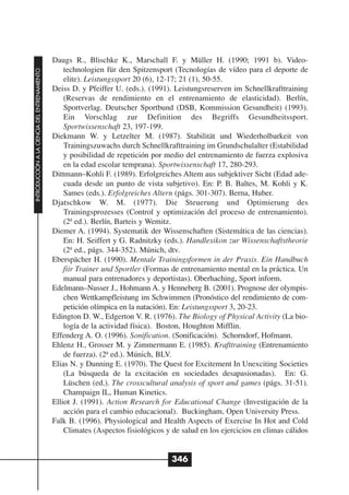 Daugs R., Blischke K., Marschall F. y Müller H. (1990; 1991 b). Video-
                                                  technologien für den Spitzensport (Tecnologías de vídeo para el deporte de
INTRODUCCIÓN A LA CIENCIA DEL ENTRENAMIENTO




                                                  elite). Leistungssport 20 (6), 12-17; 21 (1), 50-55.
                                              Deiss D. y Pfeiffer U. (eds.). (1991). Leistungsreserven im Schnellkrafttraining
                                                  (Reservas de rendimiento en el entrenamiento de elasticidad). Berlín,
                                                  Sportverlag. Deutscher Sportbund (DSB, Kommission Gesundheit) (1993).
                                                  Ein Vorschlag zur Definition des Begriffs Gesundheitssport.
                                                  Sportwissenschaft 23, 197-199.
                                              Diekmann W. y Letzelter M. (1987). Stabilität und Wiederholbarkeit von
                                                  Trainingszuwachs durch Schnellkrafttraining im Grundschulalter (Estabilidad
                                                  y posibilidad de repetición por medio del entrenamiento de fuerza explosiva
                                                  en la edad escolar temprana). Sportwissenschaft 17, 280-293.
                                              Dittmann–Kohli F. (1989). Erfolgreiches Altem aus subjektiver Sicht (Edad ade-
                                                  cuada desde un punto de vista subjetivo). En: P. B. Baltes, M. Kohli y K.
                                                  Sames (eds.). Erfolgreiches Altern (págs. 301-307). Berna, Huber.
                                              Djatschkow W. M. (1977). Die Steuerung und Optimierung des
                                                  Trainingsprozesses (Control y optimización del proceso de entrenamiento).
                                                  (2ª ed.). Ber1ín, Barteis y Wemitz.
                                              Diemer A. (1994). Systematik der Wissenschaften (Sistemática de las ciencias).
                                                  En: H. Seiffert y G. Radnitzky (eds.). Handlexikon zur Wissenschaftstheorie
                                                  (2ª ed., págs. 344-352). Múnich, dtv.
                                              Eberspächer H. (1990). Mentale Trainingsformen in der Praxis. Ein Handbuch
                                                  fiir Trainer und Sportler (Formas de entrenamiento mental en la práctica. Un
                                                  manual para entrenadores y deportistas). Oberhaching, Sport inform.
                                              Edelmann–Nusser J., Hohmann A. y Henneberg B. (2001). Prognose der olympis-
                                                  chen Wettkampfleistung im Schwimmen (Pronóstico del rendimiento de com-
                                                  petición olímpica en la natación). En: Leistungssport 3, 20-23.
                                              Edington D. W., Edgerton V. R. (1976). The Biology of Physical Activity (La bio-
                                                  logía de la actividad física). Boston, Houghton Mifflin.
                                              Effenderg A. O. (1996). Sonification. (Sonificación). Schorndorf, Hofmann.
                                              Ehlenz H., Grosser M. y Zimmermann E. (1985). Krafttraining (Entrenamiento
                                                  de fuerza). (2ª ed.). Múnich, BLV.
                                              Elias N. y Dunning E. (1970). The Quest for Excitement In Unexciting Societies
                                                  (La búsqueda de la excitación en sociedades desapasionadas). En: G.
                                                  Lüschen (ed.). The crosscultural analysis of sport and games (págs. 31-51).
                                                  Champaign IL, Human Kinetics.
                                              Elliot J. (1991). Action Research for Educational Change (Investigación de la
                                                  acción para el cambio educacional). Buckingham, Open University Press.
                                              Falk B. (1996). Physiological and Health Aspects of Exercise In Hot and Cold
                                                  Climates (Aspectos fisiológicos y de salud en los ejercicios en climas cálidos


                                                                                    346
 