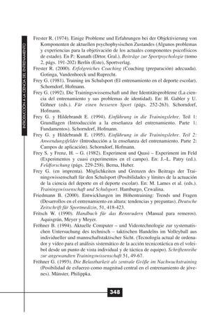 Frester R. (1974). Einige Probleme und Erfahrungen bei der Objektivierung von
                                                  Komponenten de aktuellen psychophysischen Zustandes (Algunos problemas
INTRODUCCIÓN A LA CIENCIA DEL ENTRENAMIENTO




                                                  y experiencias para la objetivación de los actuales componentes psicofísicos
                                                  de estado). En P.: Kunath (Drtor. Gral.). Beiträge zur Sportpsychologie (tomo
                                                  2, págs. 191-202) Berlín (Este), Sportverlag.
                                              Frester R. (2000). Erfolgreiches Coaching (Coaching (preparación) adecuada).
                                                  Gotinga, Vandenhoeck und Ruprecht.
                                              Frey G. (1981). Training im Schulsport (El entrenamiento en el deporte escolar).
                                                  Schorndorf, Hofmann.
                                              Frey G. (1992). Die Trainingswissenschaft und ihre Identitätsprobleme (La cien-
                                                  cia del entrenamiento y sus problemas de identidad). En: H. Gabler y U.
                                                  Göhner (eds.). Für einen besseren Sport (págs. 252-263). Schorndorf,
                                                  Hofmann.
                                              Frey G. y Hildebrandt E. (1994). Einführung in die Trainingslehre. Teil 1:
                                                  Grundlagen (Introducción a la enseñanza del entrenamiento. Parte 1:
                                                  Fundamentos). Schorndorf, Hofmann.
                                              Frey G. y Hildebrandt E. (1995). Einführung in die Trainingslehre. Teil 2:
                                                  Anwendungsfelder (Introducción a la enseñanza del entrenamiento. Parte 2:
                                                  Campos de aplicación). Schorndorf, Hofmann.
                                              Frey S. y Frenz, H. – G. (1982). Experiment und Quasi – Experiment im Feld
                                                  (Experimentos y cuasi experimentos en el campo). En: J.–L. Patry (ed.).
                                                  Feldforschung (págs. 229-258). Berna, Huber.
                                              Frey G. (en imprenta). Möglichkeiten und Grenzen des Beitrags der Trai-
                                                  ningswissenschaft für den Schulsport (Posibilidades y límites de la actuación
                                                  de la ciencia del deporte en el deporte escolar). En: M. Lames et al. (eds.).
                                                  Trainingswissenschaft und Schulsport. Hamburgo, Czwalina.
                                              Friedmann B. (2000). Entwicklungen im Höhentraining: Trends und Fragen
                                                  (Desarrollos en el entrenamiento en altura: tendencias y preguntas). Deutsche
                                                  Zeitschrift für Sportmedizin, 51, 418-423.
                                              Fritsch W. (1990). Handbuch für das Rennrudern (Manual para remeros).
                                                  Aquisgrán, Meyer y Meyer.
                                              Fröhner B. (1994). Aktuelle Computer – und Videotechnologie zur systematis-
                                                  chen Untersuchung des technisch – taktischen Handelns im Volleyball aus
                                                  individueller und mannschaftstaktischer Sicht. (Tecnología actual de ordena-
                                                  dor y vídeo para el análisis sistemático de la acción tecnicotáctica en el volei-
                                                  bol desde un punto de vista individual y de táctica de equipo). Schriftenreihe
                                                  zur angewandten Trainingswissenschaft 51, 49-67.
                                              Fröhner G. (1993). Die Belastbarkeit als zentrale Größe im Nachwuchstraining
                                                  (Posibilidad de esfuerzo como magnitud central en el entrenamiento de jóve-
                                                  nes). Münster, Philippka.


                                                                                     348
 