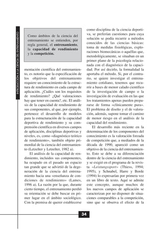 como disciplina de la ciencia deporti-
INTRODUCCIÓN A LA CIENCIA DEL ENTRENAMIENTO




                                                Como ámbitos de la ciencia del            va, se preferían cuestiones para cuya
                                                entrenamiento se entienden, por           solución se podía recurrir a métodos
                                                regla general, el entrenamiento,          conocidos de las ciencias básicas:
                                                la capacidad de rendimiento               toma de medidas fisiológicas, explo-
                                                y la competición.                         raciones biomecánicas o aquéllas que,
                                                                                          metodológicamente, se situaban en un
                                                                                          primer plano de la psicología relacio-
                                                                                          nada con el diagnóstico de la capaci-
                                              mentación científica del entrenamien-       dad. Por así decirlo, la formalidad la
                                              to, es notorio que la especificación de     aportaba el método. Si, por el contra-
                                              los objetivos del entrenamiento             rio, se quiere investigar el entrena-
                                              requiere un conocimiento de la estruc-      miento cotidiano, tenemos que recu-
                                              tura de rendimiento en cada campo de        rrir a bases de menor calado científico
                                              aplicación. ¿Cuáles son los requisitos      de la investigación de campo o la
                                              de rendimiento? ¿Qué valoraciones           investigación de evaluación en las que
                                              hay que tener en cuenta?, etc. El análi-    los tratamientos apenas pueden prepa-
                                              sis de la capacidad de rendimiento de       rarse de forma «clínicamente pura».
                                              sus componentes, al que, por ejemplo,       El problema de diseño y el de valora-
                                              pertenece el desarrollo de modelos          ción, además, supone tomar el camino
                                              para la estructuración de la capacidad      de menor riesgo en el análisis de la
                                              deportiva de rendimiento y su com-          capacidad del rendimiento.
                                              prensión científica en diversos campos          El desarrollo más reciente en la
                                              de aplicación, disciplinas deportivas y     determinación de los componentes del
                                              niveles, es, como «diagnóstico teórico      conocimiento es la valoración forzada
                                              de rendimiento», también objeto pri-        de competición que, a mediados de la
                                              mordial de la ciencia del entrenamien-      década de 1990, apareció como un
                                              to (Letzelter y Letzelter, 1982 a).         objetivo de la ciencia del entrenamien-
                                                  El análisis de la capacidad de ren-     to. Esto se debe a su diferenciación
                                              dimiento, incluidos sus componentes,        dentro de la ciencia del entrenamiento
                                              ha ocupado en el pasado un espacio          y se exigió en el programa de la revis-
                                              tan grande que se advirtió de la dege-      ta «Leistungssport» (Thiess, 1994;
                                              neración de la ciencia del entrena-         1995), y Schnabel, Harre y Borde
                                              miento hacia una «enseñanza de con-         (1994) lo expresarían por primera vez
                                              diciones de rendimiento» (Lames,            en un libro de texto. Aquí se admite
                                              1996 a). La razón por la que, durante       este concepto, aunque muchos de
                                              cierto tiempo, el entrenamiento perdió      los nuevos campos de aplicación se
                                              su orientación se debe buscar en pri-       caracterizan por no disponer de situa-
                                              mer lugar en el ámbito sociológico.         ciones comparables a la competición,
                                              Con la premisa de querer establecerse       sino que se observa el efecto de la


                                                                                     34
 