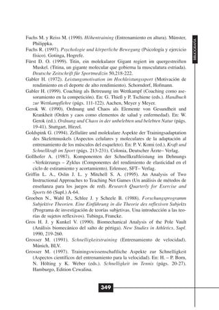 Fuchs M. y Reiss M. (1990). Höhentraining (Entrenamiento en altura). Münster,




                                                                                   BIBLIOGRAFÍA
   Philippka.
Fuchs R. (1997). Psychologie und körperliche Bewegung (Psicología y ejercicio
   físico). Gotinga, Hogrefe.
Fürst D. O. (1999). Titin, ein molekularer Gigant regiert im quergestreiften
   Muskel. (Titina, un gigante molecular que gobierna la musculatura estriada).
   Deutsche Zeitschrift für Sportmedizin 50,218-222.
Gabler H. (1972). Leistungsmotivation im Hochleistungssport (Motivación de
   rendimiento en el deporte de alto rendimiento). Schorndorf, Hofmann.
Gabler H. (1999). Coaching als Betreuung im Wettkampf (Coaching como ase-
   soramiento en la competición). En: G. Thieß y P. Tschiene (eds.). Handbuch
   zur Wettkampflehre (págs. 111-122). Aachen, Meyer y Meyer.
Gerok W. (1990). Ordnung und Chaos als Elemente von Gesundheit und
   Krankheit (Orden y caos como elementos de salud y enfermedad). En: W.
   Gerok (ed.). Ordnung und Chaos in der unbelebten und belebten Natur (págs.
   19-41). Stuttgart, Hirzel.
Goldspink G. (1994). Zelluläre und molekulare Aspekte der Trainingsadaptation
   des Skelettmuskels (Aspectos celulares y moleculares de la adaptación al
   entrenamiento de los músculos del esqueleto). En: P. V. Komi (ed.). Kraft und
   Schnellkraft im Sport (págs. 213-231). Colonia, Deutscher Ärzte– Verlag.
Gollhofer A. (1987). Komponenten der Schnellkraftleistung im Dehnungs
   –Verkürzungs – Zyklus (Componentes del rendimiento de elasticidad en el
   ciclo de estiramiento y acortamiento). Erlensee, SFT– Verlag.
Griffin L. A., Oslin J. L. y Mitchell S. A. (1995). An Analysis of Two
   Instructional Approaches to Teaching Net Games (Un análisis de métodos de
   enseñanza para los juegos de red). Research Quarterly for Exercise and
   Sports 66 (Supl.) A-64.
Groeben N., Wahl D., Schlee J. y Scheele B. (1988). Forschungsprogramm
   Subjektive Theorien. Eine Einführung in die Theorie des reflexiven Subjekts
   (Programa de investigación de teorías subjetivas. Una introducción a las teo-
   rías de sujetos reflexivos). Tubinga, Francke.
Gros H. J. y Kunkel V. (1990). Biomechanical Analysis of the Pole Vault
   (Análisis biomecánico del salto de pértiga). New Studies in Athletics, Supl.
   1990, 219-260.
Grosser M. (1991). Schnelligkeitstraining (Entrenamiento de velocidad).
   Múnich, BLV.
Grosser M. (1997). Trainingswissenschaftliche Aspekte zur Schnelligkeit
   (Aspectos científicos del entrenamiento para la velocidad). En: H. – P. Born,
   N. Hölting y K. Weber (eds.). Schnelligkeit im Tennis (págs. 20-27).
   Hamburgo, Edition Czwalina.


                                     349
 