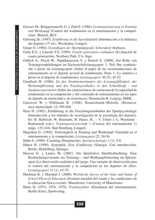 Grosser M., Brüggemann H.-G. y Zintl F. (1986). Leistungssteuerung in Training
                                                 und Wettkampf (Control del rendimiento en el entrenamiento y la competi-
INTRODUCCIÓN A LA CIENCIA DEL ENTRENAMIENTO




                                                 ción). Múnich, BLV.
                                              Grössing St. (1997). Einführung in die Sportdidaktik (Introducción a la didáctica
                                                 del deporte) (7ª ed.). Wiesbaden, Limpert.
                                              Grupe O. (1984). Grundlagen der Sportpädagogik. Schorndorf, Hofmann.
                                              Guba E.G. y Lincoln Y.S. (1989). Fourth generation evaluation (Evaluación de
                                                 cuarta generación). Newbury Park, CA, Sage.
                                              Güllich A., Pitsch W., Papathanassiou V. y Emrich E. (2000). Zur Rolle von
                                                 Trainingsempfehlungen im Nachwuchsleistungssport. 1. Teil: Das synthetis-
                                                 che a priori im Leistungssport (Sobre el papel de las recomendaciones de
                                                 entrenamiento en el deporte juvenil de rendimiento. Parte 1: Lo sintético a
                                                 priori en el deporte de rendimiento). Leistungssport 30 (5), 45-52.
                                              Gundlach H. (1980). Zu den Strukturmerkmalen der Leistungsfähigkeit, der
                                                 Wettkampfleistung und des Trainingsinhaltes in den Schnellkraft - und
                                                 Ausdauersportarten (Sobre las características de estructura de la capacidad de
                                                 rendimiento en la competición y del contenido de entrenamiento en los tipos
                                                 de deporte de elasticidad y de resistencia). Disertación B. Leipzig, DHfK.
                                              Gutewort W. y Pöhlmann R. (1968). Biomechanik–Motorik. (Biomecá-
                                                 nica–motricidad). 15, 595-604.
                                              Hase H. (1982). Einführung in die Forschungsmethoden der Sportpsychologie
                                                 (Introducción a los métodos de investigación de la psicología del deporte).
                                                 En: R. Ballreich, W. Baumann, H. Haase, H.. – V. Ulmer y U. Wasmund -
                                                 Bodenstedt (eds.). Trainingswissenschaft 1 (Ciencia del entrenamiento 1)
                                                 (págs. 135-244). Bad Homburg, Limpert.
                                              Hagedorn G. (1992). Vielseitigkeit in Training und Wettkampf (Variedad en el
                                                 entrenamiento y la competición). Leistungsport 22, 50-54.
                                              Hahn E. (1989). Coaching (Preparación). Sportpsychologie 3 (1), 5-8.
                                              Haken H. (1990). Synergtlik. Eine Einführung (Sinergia. Una introducción).
                                                 Berlín, Heidelberg, Springer.
                                              Hansen G. y Lames M. (2001). Die Qualitative Spielbeobachtung. Eine
                                                 Beobachtungsvariante zur Trainings – und Wettkampfsteuerung im Spitzen-
                                                 sport (La observación cualitativa del juego. Una variante de observación para
                                                 el control del entrenamiento y la competición en los deportes de elite).
                                                 Leistungssport 31 (1), 63-70.
                                              Hardman K. y Marshall J. (2000). Worldwide Survey of the State and Status of
                                                 School Physical Education (Examen mundial del estado y las condiciones de
                                                 la educación física escolar). Manchester, University of Manchester.
                                              Harre D. (1971; 1974; 1979). Trainingslehre (Enseñanza del entrenamiento).
                                                 Berlín (Este), Sportverlag.


                                                                                   350
 