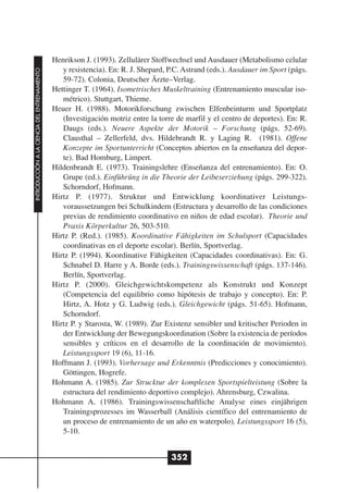 Henrikson J. (1993). Zellulärer Stoffwechsel und Ausdauer (Metabolismo celular
                                                 y resistencia). En: R. J. Shepard, P.C. Astrand (eds.). Ausdauer im Sport (págs.
INTRODUCCIÓN A LA CIENCIA DEL ENTRENAMIENTO




                                                 59-72). Colonia, Deutscher Ärzte–Verlag.
                                              Hettinger T. (1964). Isometrisches Muskeltraining (Entrenamiento muscular iso-
                                                 métrico). Stuttgart, Thieme.
                                              Heuer H. (1988). Motorikforschung zwischen Elfenbeinturm und Sportplatz
                                                 (Investigación motriz entre la torre de marfil y el centro de deportes). En: R.
                                                 Daugs (eds.). Neuere Aspekte der Motorik – Forschung (págs. 52-69).
                                                 Clausthal – Zellerfeld, dvs. Hildebrandt R. y Laging R. (1981). Offene
                                                 Konzepte im Sportunterricht (Conceptos abiertos en la enseñanza del depor-
                                                 te). Bad Homburg, Limpert.
                                              Hildenbrandt E. (1973). Trainingslehre (Enseñanza del entrenamiento). En: O.
                                                 Grupe (ed.). Einführüng in die Theorie der Leibeserziehung (págs. 299-322).
                                                 Schorndorf, Hofmann.
                                              Hirtz P. (1977). Struktur und Entwicklung koordinativer Leistungs-
                                                 voraussetzungen bei Schulkindern (Estructura y desarrollo de las condiciones
                                                 previas de rendimiento coordinativo en niños de edad escolar). Theorie und
                                                 Praxis Körperkultur 26, 503-510.
                                              Hirtz P. (Red.). (1985). Koordinative Fähigkeiten im Schulsport (Capacidades
                                                 coordinativas en el deporte escolar). Berlín, Sportverlag.
                                              Hirtz P. (1994). Koordinative Fähigkeiten (Capacidades coordinativas). En: G.
                                                 Schnabel D. Harre y A. Borde (eds.). Trainingswissenschaft (págs. 137-146).
                                                 Berlín, Sportverlag.
                                              Hirtz P. (2000). Gleichgewichtskompetenz als Konstrukt und Konzept
                                                 (Competencia del equilibrio como hipótesis de trabajo y concepto). En: P.
                                                 Hirtz, A. Hotz y G. Ludwig (eds.). Gleichgewicht (págs. 51-65). Hofmann,
                                                 Schorndorf.
                                              Hirtz P. y Starosta, W. (1989). Zur Existenz sensibler und kritischer Perioden in
                                                 der Entwicklung der Bewegungskoordination (Sobre la existencia de períodos
                                                 sensibles y críticos en el desarrollo de la coordinación de movimiento).
                                                 Leistungssport 19 (6), 11-16.
                                              Hoffmann J. (1993). Vorhersage und Erkenntnis (Predicciones y conocimiento).
                                                 Göttingen, Hogrefe.
                                              Hohmann A. (1985). Zur Strucktur der komplexen Sportspielteistung (Sobre la
                                                 estructura del rendimiento deportivo complejo). Ahrensburg, Czwalina.
                                              Hohmann A. (1986). Trainingswissenschaftliche Analyse eines einjährigen
                                                 Trainingsprozesses im Wasserball (Análisis científico del entrenamiento de
                                                 un proceso de entrenamiento de un año en waterpolo). Leistungssport 16 (5),
                                                 5-10.


                                                                                    352
 