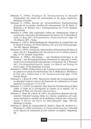 Hohmann A. (1994a). Grundlagen der Trainingssteuerung im Sportspiel




                                                                                    BIBLIOGRAFÍA
   (Fundamentos del control del entrenamiento en los juegos deportivos).
   Hamburgo, Czwalina.
Hohmann A. (1994b). Konzept der wissenschaftlichen Trainingsberatung
   (Concepto de la consulta científica del entrenamiento). En: R. Brack, A.
   Hohmann y H. Wieland (eds.). Trainingssteuerung (S: 15–29). Stuttgart,
   Naglschmind.
Hohmann A. (1996). Zum langfristigen Aufbau des Taktiktrainings (Sobre la
   construcción a largo plazo del entrenamiento de táctica). En: S. Starischka K.
   Carel y J. Krug (eds.). Schwerpunktthema «Nachwuchstraining» (págs. 64-
   75). Erlensee, SFT – Verlag.
Hohmann A. (1997a). Wettkampfdiagnostik (Diagnóstico de competición). En:
   G. Thieß, P. Tschiene y H. Nickel (Editores). Der sportliche Wettkampf (págs.
   144-190). Münster, Philippka.
Hohmann A. (1997b). Training des Apnoetauchens (Entrenamiento del buceo de
   apnea). En: H. J. Roggenbach (ed.). Tauchmedizinische Fortbildung (tomo 4,
   págs. 57-79). Stuttgart, Naglschmid.
Hohmann, A. (l999a). Anwendungs – und Grundlagenorientierung in der
   Trainings – und Bewegungsforschung (Orientación de aplicación y funda-
   mentos en la investigación de entrenamiento y movimiento). En: J. Wiemayer
   (ed.). Forschungsmethodologische Aspekte von Motorik und Training im
   Espora (págs. 37-54). Hamburgo, Czwalina.
Hohmann A. (1999b). Feldforschung in der Trainingswissenschaft (Investigación
   de campo en la ciencia del entrenamiento). En: A. Hohmann, E. Wichmann y
   K. Carl (eds.). Feldforschung in der Trainingswissenschaft (págs. 13-35).
   Colonia, Strauß.
Hohmann A. y Brack R. (1983). Theoretische Aspekte der Leistungsdiagnostik
   im Sportspiel (Aspectos teóricos del diagnóstico de rendimiento en el juego
   deportivo). Leistungsport 13 (2), 5-10
Hohmann, A. y Carl K. (en imprenta). Zum Stand der Talentforschung im Sport
   (Sobre el estado de la investigación de talentos en el deporte). En: A.
   Hohmann D. Wick y K. Carl (eds.) Talent im Sport.
Vohmann A., Daum M. y Dierks B. (1997). Zu quantitativen Kriterien der indi-
   viduellen Volleyball Leistung (Sobre los criterios cuantitativos del rendi-
   miento individual en voleibol). En: B. Hoffmann y P. Koch (eds.). Integrative
   Aspekte in Theorie und Praxis der Rückschlagspiele (págs. 109-120).
   Hamburgo, Czwalina.
Hohmann A., Dierks B., Luhnenschloß D., Seidel I., Daum M., Griebsch A. y
   Wichmann E. (2001) Schnelligkeit im Nachwuchsleistungssport (Velocidad
   en los deportes de rendimiento juvenil) (informe incompleto). Magdeburg,
   lfS.


                                     353
 