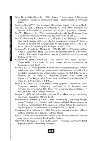 Jäger K. y Oelschlägel G. (1980). Kleine Trainingslehre Schülersport.
                                                 (Enseñanzas sencillas de entrenamiento para el deporte escolar). Sportverlag,
INTRODUCCIÓN A LA CIENCIA DEL ENTRENAMIENTO




                                                 Berlín.
                                              Jakowlew N.N. (1977). Sportbiochemie (Bioquímica deportiva). Leipzig, Barth.
                                              Janssen J.–P., Carl K., Schlicht W. y Wilhelm A. (eds.) (1996). Synergetik und
                                                 Systeme im Sport (Sinergia y sistemas en el deporte). Schorndorf, Hofmann.
                                              Joch W. y Hasenberg, R. (1991). Lernalter und motorische Lernleistungen (Edad
                                                 y rendimiento motor de aprendizaje). Sportunterricht 40, 216-222.
                                              Joch W., Hasenberg R. y Auerbach A. (1990). Zur Altersabhängigkeit motoris-
                                                 cher Lernleistungen gibt es ein «bestes motorisches Lernalter»? (Sobre la
                                                 relación de la edad con el aprendizaje del rendimiento motor. ¿Existe una
                                                 «edad óptima de aprendizaje»?). Sport praxis 31 (5), 39-42.
                                              Karvonen M., Kentala K. y Mustala O. (1957). The Effects of Training on Heart
                                                 Rate: A Longitudinal Study (Los efectos del entrenamiento en la frecuencia
                                                 cardíaca. Un estudio longitudinal). Annals of Medicine and Experimental
                                                 Biology 35, 307-315.
                                              Kaschuba W. (1989). Sportivität – Die Karriere eines neuen Leitwertes
                                                 (Deportividad. La carrera de unos nuevos valores característicos).
                                                 Sportwissenschaft 19, 154-171.
                                              Kavouras S. A. y Troup J. P. (1996). Growth and developmental changes in selec-
                                                 ted characteristics of elite age group swimmers (Crecimiento y cambios des-
                                                 arrollados en características seleccionadas en grupos de edad de la elite de la
                                                 natación). En J. P. Troup, A. P. Hollander, D. Strass, S.W. Trappe. J.M.
                                                 Cappaert y T.A. Trappe (eds.). Biomechanics and Medicine in Swimming VII
                                                 (págs. 234-240). Londres, E & F Son.
                                              Keele S. W, Cohen A. e Ivry R. (1990). Motor programs: Concepts and issues
                                                 (Programas motores: conceptos y cuestiones). En: M. Jeannerod (ed.).
                                                 Attention and performance XIII: Motor representation and control (págs. 77-
                                                 109). Hillsdale, NJ, Lawrence Earlbaum.
                                              Kemper J. (1990). Alternde und ihre jüngeren Helfer (Personas que envejecen y
                                                 sus jóvenes ayudantes). Múnich, Basel.
                                              Kindermann W., Simon G. y J. Keul (1978). Dauertraining – Ermittlung der opti-
                                                 malen Trainings – herzfrequenz und Leistungsfahigkeit (Entrenamiento de
                                                 resistencia. Comprobación de la frecuencia cardíaca óptima de entrenamien-
                                                 to y la capacidad de rendimiento). Leistungssport 8 (1), 34-39.
                                              Kindermann W. y Urhausen A. (1999). Plötzlicher Herztod beim Sport (Muerte
                                                 cardíaca repentina en el deporte). Colonia, Strauß.
                                              Klee A. (1994). Haltung, muskuläre Balance und Training (Posición, balance
                                                 muscular y entrenamiento). Frankfort/M, Deutsch.
                                              Kleiber D. y Filsinger D. (eds.), (1989). Altern – bewältigen und helfen (Edad.
                                                 Superar y ayudar). Heidelberg, Asanger.


                                                                                    356
 