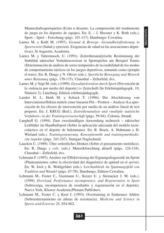 Mannschaftssportspielen (Exito o desastre. La comprensión del rendimiento




                                                                                     BIBLIOGRAFÍA
   de juego en los deportes de equipo). En: E. – J. Hossner y K. Roth (eds.).
   Sport – Spiel – Forschung (págs. 101-117). Hamburgo: Czwalina.
Lames M. y Kolb M. (1997). Gesund & Bewegt– Gesundheitsförderung in
   Sportverein (Salud y ejercicio. Exigencias de salud en las asociaciones depor-
   tivas). St Augustin, Academia.
Lames M. y Tattermusch, U. (1991). Zeitreihenanalytische Bestimmung der
   Stabilität taktischer Verhaltensweisen in Sportspielen am Beispiel Tennis
   (Determinación de análisis de series temporales de la estabilidad de los modos
   de comportamiento tácticos en los juegos deportivos, tomando como ejemplo
   el tenis). En: R. Daugs y N. Oliver (eds.). Sportliche Bewegung und Motorik
   unter Belastung (págs. 170-175). Clausthal – Zellerfeld, dvs.
Lames M. y Vogt M. (eds.) (1999). Gewaltprävention durch Sport (Prevención de
   la violencia por medio del deporte) (= Zeitschrift für Erlebnispädagogik, 19,
   Número 2). Lüneburg, Edition erlebnispädagogik.
Lander H. J., Huth M. y Schack T. (1996). Die Abschätzung von
   Interventionseffekten mittels einer linearen Prä – Posttest – Analyse (La apre-
   ciación de los efectos de intervención por medio de un análisis lineal de test
   prepost). En: J. KRUG (Red.), Zeitreihenanalyse und «multiple statistiche
   Verfahren» in der Trainingswissenschaft (págs. 59-84). Colonia, Strauß.
Langhoff G. (1994). Zum zweckmäßigen Anwendung technisch – taktischer
   Leitbilder im Handballsport (Sobre la aplicación adecuada del modelo tecni-
   cotáctico en el deporte de balonmano). En: R. Brack, A. Hohmann y H.
   Wieland (eds.). Trainingssteuerung. Konzeptionelle und trainingsmethodis-
   che Aspekte (págs. 243-247). Stuttgart Naglschmid.
Laucken U. (1989). Über ordentliches Denken (Sobre el pensamiento metódico).
   En: R. Daugs y cols. (eds.). Motorikforschung aktuell (págs. 124-134).
   Clausthal – Zelleifeld, dvs.
Lehmann F. (1997). Ansätze zur Effektivierung der Eignungsdiagnostik im Sprint
   (Planteamientos sobre la efectividad del diagnóstico de aptitud en el sprint).
   En: W. Joch y K. Wohlgefahrt (eds.). Leichtathletik im Spannungsfeld von
   Tradition und Wandel (págs. 67-78). Hamburgo, Edition Czwalina.
Lehmann M., Foster C., Gastmann U., Keizer U. y Steinacker J. M. (eds.).
   (1999). Overload, Performance incompetence, and Regeneration in Sport
   (Sobrecarga, incompetencia de resultados y regeneración en el deporte).
   Nueva York, Kluwer Academic/Plenum Publishers.
Lehmann M., Foster C. y Keul J. (1993). Overtraining in Endurance Athlets
   (Sobreentrenamiento en atletas de resistencia). Medicine and Science in
   Sports arid Exercise 25, 854-862.


                                      361
 