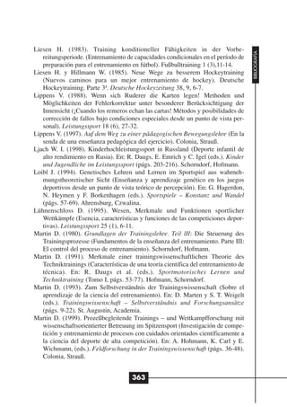 Liesen H. (1983). Training konditioneller Fähigkeiten in der Vorbe-




                                                                                     BIBLIOGRAFÍA
   reitungsperiode. (Entrenamiento de capacidades condicionales en el período de
   preparación para el entrenamiento en fútbol). Fußballtraining 1 (3),11-14.
Liesen H. y Hillmann W. (1985). Neue Wege zu besserem Hockeytraining
   (Nuevos caminos para un mejor entrenamiento de hockey). Deutsche
   Hockeytraining. Parte 3ª. Deutsche Hockeyzeitung 38, 9, 6-7.
Lippens V. (1988). Wenn sich Ruderer die Karten legen! Methoden und
   Möglichkeiten der Fehlerkorrektur unter besonderer Berücksichtigung der
   Innensicht (¡Cuando los remeros echan las cartas! Métodos y posibilidades de
   corrección de fallos bajo condiciones especiales desde un punto de vista per-
   sonal). Leistungssport 18 (6), 27-32.
Lippens V. (1997). Auf dem Weg zu einer pädagogischen Bewegungslehre (En la
   senda de una enseñanza pedagógica del ejercicio). Colonia, Strauß.
Ljach W. I. (1998). Kinderhochleistungssport in Russland (Deporte infantil de
   alto rendimiento en Rusia). En: R. Daugs, E. Emrich y C. Igel (eds.). Kinder
   und Jugendliche im Leistungssport (págs. 203-216). Schorndorf, Hofmann.
Loibl J. (1994). Genetisches Lehren und Lernen im Sportspiel aus wahrneh-
   mungstheoretischer Sicht (Enseñanza y aprendizaje genético en los juegos
   deportivos desde un punto de vista teórico de percepción). En: G. Hagerdon,
   N. Heymen y F. Borkenhagen (eds.). Sportspiele – Konstanz und Wandel
   (págs. 57-69). Ahrensburg, Czwalina.
Lühnenschloss D. (1995). Wesen, Merkmale und Funktionen sportlicher
   Wettkämpfe (Esencia, características y funciones de las competiciones depor-
   tivas). Leistungssport 25 (1), 6-11.
Martin D. (1980). Grundlagen der Trainingslehre. Teil lII: Die Steuerung des
   Trainingsprozesse (Fundamentos de la enseñanza del entrenamiento. Parte III:
   El control del proceso de entrenamiento). Schorndorf, Hofmann.
Martin D. (1991). Merkmale einer trainingswissenschaftlichen Theorie des
   Techniktrainings (Características de una teoría científica del entrenamiento de
   técnica). En: R. Daugs et al. (eds.). Sportmotorisches Lernen und
   Techniktraining (Tomo I, págs. 53-77). Hofmann, Schorndorf.
Martin D. (1993). Zum Selbstverständnis der Trainingswissenschaft (Sobre el
   aprendizaje de la ciencia del entrenamiento). En: D. Marten y S. T. Weigelt
   (eds.). Trainingswissenschaft – Selbstverständnis und Forschungsansätze
   (págs. 9-22). St. Augustin, Academia.
Martin D. (1999). Prozeßbegleitende Trainings – und Wettkampfforschung mit
   wissenschaftsorientierter Betreuung im Spitzensport (Investigación de compe-
   tición y entrenamiento de procesos con cuidados orientados científicamente a
   la ciencia del deporte de alta competición). En: A. Hohmann, K. Carl y E.
   Wichmann, (eds.). Feldforschung in der Trainingswissenschaft (págs. 36-48).
   Colonia, Strauß.


                                      363
 