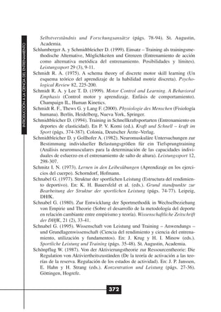 Selbstverständnis und Forschungsansätze (págs. 78-94). St. Augustin,
                                                 Academia.
INTRODUCCIÓN A LA CIENCIA DEL ENTRENAMIENTO




                                              Schlumberger A. y Schmidtbleicher D. (1999). Einsatz – Training als trainingsme-
                                                 thodische Alternative, Möglichkeiten und Grenzen (Entrenamiento de acción
                                                 como alternativa metódica del entrenamiento. Posibilidades y límites).
                                                 Leistungssport 29 (3), 9-11.
                                              Schmidt R. A. (1975). A schema theory of discrete motor skill learning (Un
                                                 esquema teórico del aprendizaje de la habilidad motriz discreta). Psycho-
                                                 logical Review 82, 225-200.
                                              Schmidt R. A. y Lee T. D. (1999). Motor Control and Learning. A Behavioral
                                                 Emphasis (Control motor y aprendizaje. Enfásis de comportamiento).
                                                 Champaign IL, Human Kinetics.
                                              Schmidt R. F., Thews G. y Lang F. (2000). Physiologie des Menschen (Fisiología
                                                 humana). Berlín, Heidelberg, Nueva York, Springer.
                                              Schmidtbleicher D. (1994). Training in Schnellkraftsportarten (Entrenamiento en
                                                 deportes de elasticidad). En P. V. Komi (ed.). Kraft und Schnell – kraft im
                                                 Sport (págs. 374-387). Colonia, Deutscher Ärzte–Verlag.
                                              Schmidtbleicher D. y Gollhofer A. (1982). Neuromuskuläre Untersuchungen zur
                                                 Bestimmung individueller Belastungsgrößen für ein Tiefsprungtraining
                                                 (Análisis neuromusculares para la determinación de las capacidades indivi-
                                                 duales de esfuerzo en el entrenamiento de salto de altura). Leistungssport 12,
                                                 298-307.
                                              Schmitz I. N. (1973). Lernen in den Leibesübungen (Aprendizaje en los ejerci-
                                                 cios del cuerpo). Schorndorf, Hofmann.
                                              Schnabel G. (1977). Struktur der sportlichen Leistung (Estructura del rendimien-
                                                 to deportivo). En: K. H. Bauersfeld et al. (eds.). Grund standpunkte zur
                                                 Bearbeitung der Struktur der sportlichen Leistung (págs. 74-77). Leipzig,
                                                 DHfK.
                                              Schnabel G. (1980). Zur Entwicklung der Sportmethodik in Wechselbeziehung
                                                 von Empirie und Theorie (Sobre el desarrollo de la metodología del deporte
                                                 en relación cambiante entre empirismo y teoría). Wissenschaftliche Zeitschrift
                                                 der DHfK, 21 (2), 33-41.
                                              Schnabel G. (1995). Wissenschaft von Leistung und Training – Anwendungs –
                                                 und Grundlagenwissenschaft (Ciencia del rendimiento y ciencia del entrena-
                                                 miento, utilización y fundamentos). En: J. Krug y H. I. Minow (eds.).
                                                 Sportliche Leistung und Training (págs. 35-48). St. Augustin, Academia.
                                              Schönpflug W. (1987). Von der Aktivierungstheorie zur Ressourcentheorie: Die
                                                 Regulation von Aktiviertheitszuständen (De la teoría de activación a las teo-
                                                 rías de la reserva. Regulación de los estados de actividad). En: J. P. Janssen,
                                                 E. Hahn y H. Strang (eds.). Konzentration und Leistung (págs. 27-36).
                                                 Göttingen, Hogrefe.


                                                                                    372
 