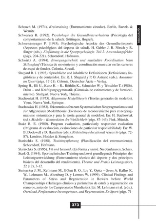 Schouch M. (1974). Kreistraining (Entrenamiento circular). Berlín, Bartels &




                                                                                     BIBLIOGRAFÍA
    Wernitz.
Schwarzer R. (1992). Psychologie des Gesundheitsverhaltens (Psicología del
    comportamiento de la salud). Göttingen, Hogrefe.
Schwenkmezger P. (1993). Psychologische Aspekte des Gesundheitssports
    (Aspectos psicológicos del deporte de salud). H. Gabler J. R. Nitsch y R.
    Singer (eds.). Einführung in die Sportpsychologie. Teil 2: Anwendungsfelder
    (págs. 204-221). Schorndorf, Hofmann.
Schwirtz A. (1994). Bewegungstechnik und muskuläre Koordination beim
    Skilanglauf (Técnica de movimiento y coordinación muscular en las carreras
    de esquí de fondo). Colonia, Strauß.
Shepard R. J. (1993). Sprachliche und inhaltliche Definitionen (Definiciones lin-
    güísticas y de contenido). En: R. J. Shepard y P. O. Astrand (eds.). Ausdauer
    im Sport (págs. 17-21). Colonia, Deutscher Ärzte – Verlag.
Spring H., Illi U., Kunz H. – R.. Röthlin K., Schneider W. y Tritschler T. (1986).
    Dehn – und Kräftigungsgymnastik (Gimnasia de estiramiento y de fortaleci-
    miento). Stuttgart, Nueva York, Thieme.
Stachowiak H. (1973). Allgemeine Modelltheorie (Teorías generales de modelos).
    Viena, Nueva York, Springer.
Stachowiak H. (1983). Erkenntnisstufen zum Systematischen Neopragmatismus und
    zur Allgemeinen Modelltheorie (Escalones de reconocimiento para el neoprag-
    matismo sistemático y para la teoría general de modelos). En: H. Stachowiak
    (ed.). Modelle – Konstruktion der Wirklichkeit (págs. 87-146). Fink, Münich.
Stake R. E. (1980). Program evaluation, particularly responsive evaluation
    (Programa de evaluación, evaluaciones de particular responsabilidad). En: W.
    B. Dockwell y D. Hamilton (eds.). Rethinking educational research (págs. 72-
    87). Londres, Hodder & Stoughton.
Starischka S. (1988). Trainingsplanung (Planificación del entrenamiento).
    Schorndorf, Hofmann.
Starischka S. (1995). Fit und Gesund. (En forma y sano). Niedemhausen, Schars.
Stark G. (1984). Sporttechnisches Training und zwei grundlegende Prinzipien der
    Leistungsentwicklung (Entrenamiento técnico del deporte y dos principios
    básicos del desarrollo del rendimiento). Theorie und Praxis Leistungssport,
    22 (12), 3-12.
Steinacker J. M., Kellmann M., Böhm B. O., Liu Y., Opitz – Gress A. Kallus K.
    W., Lehmann M., Altenburg D. y Lormes W. (1999). Clinical Findings and
    Parameters of Stress and Regeneration in Rowers before World
    Championships (Hallazgos clínicos y parámetros de estrés y regeneración en
    remeros, antes de los Campeonatos Mundiales). En: M. Lehmann et al. (eds.).
    Overload, Performance Incompetence, and Regeneration. En Sport (págs. 71-


                                      373
 