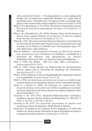 «beste motorische Lernalter» – Forschungergebnisse zu einem pädagogische
                                                 Postulat und zu kontroversen empirischen Befunden (La «mejor edad de
INTRODUCCIÓN A LA CIENCIA DEL ENTRENAMIENTO




                                                 aprendizaje motor». Resultados de la investigación sobre un postulado peda-
                                                 gógico y sobre controvertidos análisis empíricos). Sportwissenschaft 29, 42-61
                                              Wing A. M. y Kristofferson, A. B. (1973a). The timing of interresponse intervals
                                                 (El timing de intervalos de interrespuesta). Perception & Psychophysics 13,
                                                 455-460.
                                              Wing A. M. y Kristofferson A. B. (1973b). Response delays and the timming of
                                                 discrete motor responses (Retrasos en la respuesta y el timing de respuesta
                                                 motriz discreta). Perception & Psychophysics 14, 5-12.
                                              Winter K. (1975). Die motorische Einwicklung des Menschen von der Geburt bis
                                                 ins hohe Alter (El desarrollo motor humano desde el nacimiento hasta la edad
                                                 avanzada). En: K. Meinel y G. Schnabel (eds.). Bewegungslehre (págs. 293-
                                                 410). Berlín (Este), Volk und Wissen.
                                              Witte K. Stabilitäts – und Variabilitätserscheinungen der Motorik des Sportlers
                                                 unter nichtlinealem Ansatz (Fenómenos de estabilidad y variabilidad de la
                                                 motricidad del deportista bajo planteamientos no lineales).
                                                 Habilitationsschrift an der Otto–von–Guericke–Universität Magdeburg.
                                              Wörz T. (1992). Das Hürden – ABC (Las vallas. ABC). Leibesübungen –
                                                 Leibeserziehung 46 (2), 19-22.
                                              Wulf G. (1992). Neuere Befunde zur Effektivierung des Bewegungslernes
                                                 (Nuevos análisis para la efectividad del aprendizaje del movimiento).
                                                 Sportpsychologie 6, 1, 12-16.
                                              Wulf G. (1993). Implizites Lernen von Regelhaftigkeiten (Aprendizaje implícito
                                                 de la regulabilidad). Sportpsychologie 7 (4), 11-18.
                                              Wulf G. (1994). Zur Optimierung sportmotorischer Lernprozesse (Sobre la opti-
                                                 mización del proceso de aprendizaje deportivo motor). Schorndorf, Hofmann.
                                              Wydra G. y Karisch G. (1990). Zur Bedeutung der palpatorischen Puls-
                                                 frequenzbestimmung im Gesundheitssport (Sobre el significado de la determi-
                                                 nación por palpación de la frecuencia de pulso en el deporte terapéutico). Herz,
                                                 Sport & Gesundheit 7, 4-7.
                                              Zaciorskij V. M. (1971–1972). Kybernetik–Mathematik–Sport (Cibernética,
                                                 matemática, deporte). Theorie und Praxis der Körperkultur 12, 1068-1091; 1,
                                                 50-67; 2, 224-234; 4, 325-336; 5, 458-472.
                                              Zaciorskij V. M. (1977). Die körperlichen Eigenschaften des Sportlers (Las
                                                 características físicas del deportista). Berlín, Bartels & Wernitz.
                                              Zaciorskij V. M., Bulgakowa N. S, Ragimov R. M. y Segijonko, L. P. (1974). Das
                                                 Problem des Talents und der Talentsuche im Sport (El problema del talento y
                                                 la búsqueda del talento deportivo). Leistungssport 4, 239-251.


                                                                                    378
 