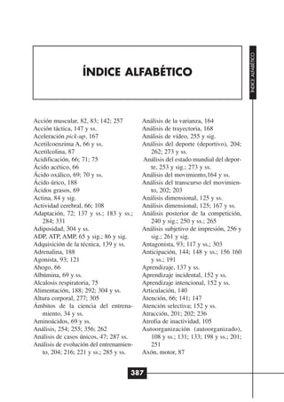 ÍNDICE ALFABÉTICO
                  ÍNDICE ALFABÉTICO



Acción muscular, 82, 83; 142; 257        Análisis de la varianza, 164
Acción táctica, 147 y ss.                Análisis de trayectoria, 168
Aceleración pick-up, 167                 Análisis de vídeo, 255 y sig.
Acetilcoenzima A, 66 y ss.               Análisis del deporte (deportivo), 204;
Acetilcolina, 87                            262; 273 y ss.
Acidificación, 66; 71; 75                Análisis del estado mundial del depor-
Ácido acético, 66                           te, 253 y sig.; 273 y ss.
Ácido oxálico, 69; 70 y ss.              Análisis del movimiento,164 y ss.
Ácido úrico, 188                         Análisis del transcurso del movimien-
Ácidos grasos, 69                           to, 202; 203
Actina, 84 y sig.                        Análisis dimensional, 125 y ss.
Actividad cerebral, 66; 108              Análisis dimensional, 125; 167 y ss.
Adaptación, 72; 137 y ss.; 183 y ss.;    Análisis posterior de la competición,
   284; 331                                 240 y sig.; 250 y ss.; 265
Adiposidad, 304 y ss.                    Análisis subjetivo de impresión, 256 y
ADP, ATP, AMP, 65 y sig.; 86 y sig.         sig.; 261 y sig.
Adquisición de la técnica, 139 y ss.     Antagonista, 93; 117 y ss.; 303
Adrenalina, 188                          Anticipación, 144; 148 y ss.; 156 160
Agonista, 93; 121                           y ss.; 191
Ahogo, 66                                Aprendizaje, 137 y ss.
Albúmina, 69 y ss.                       Aprendizaje incidental, 152 y ss.
Alcalosis respiratoria, 75               Aprendizaje intencional, 152 y ss.
Alimentación, 188; 292; 304 y ss.        Articulación, 140
Altura corporal, 277; 305                Atención, 66; 141; 147
Ámbitos de la ciencia del entrena-       Atención selectiva; 152 y ss.
   miento, 34 y ss.                      Atracción, 201; 202; 236
Aminoácidos, 69 y ss.                    Atrofia de inactividad, 105
Análisis, 254; 255; 356; 262             Autoorganización (autoorganizado),
Análisis de casos únicos, 47; 287 ss.       108 y ss.; 131; 133; 198 y ss.; 201;
Análisis de evolución del entrenamien-      251
   to, 204; 216; 221 y ss.; 285 y ss.    Axón, motor, 87


                                     387
 