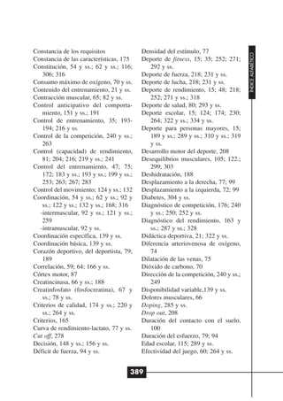 Constancia de los requisitos                Densidad del estímulo, 77




                                                                                      ÍNDICE ALFABÉTICO
Constancia de las características, 175      Deporte de fitness, 15; 35; 252; 271;
Constitución, 54 y ss.; 62 y ss.; 116;         292 y ss.
    306; 316                                Deporte de fuerza, 218; 231 y ss.
Consumo máximo de oxígeno, 70 y ss.         Deporte de lucha, 218; 231 y ss.
Contenido del entrenamiento, 21 y ss.       Deporte de rendimiento, 15; 48; 218;
Contracción muscular, 65; 82 y ss.             252; 271 y ss.; 318
Control anticipativo del comporta-          Deporte de salud, 80; 293 y ss.
    miento, 151 y ss.; 191                  Deporte escolar, 15; 124; 174; 230;
Control de entrenamiento, 35; 193-             264; 322 y ss.; 334 y ss.
    194; 216 y ss.                          Deporte para personas mayores, 15;
Control de la competición, 240 y ss.;          189 y ss.; 289 y ss.; 310 y ss.; 319
    263                                        y ss.
Control (capacidad) de rendimiento,         Desarrollo motor del deporte, 208
    81; 204; 216; 219 y ss.; 241            Desequilibrios musculares, 105; 122.;
Control del entrenamiento, 47; 75;             299; 303
    172; 183 y ss.; 193 y ss.; 199 y ss.;   Deshidratación, 188
    253; 263; 267; 283                      Desplazamiento a la derecha, 77; 99
Control del movimiento; 124 y ss.; 132      Desplazamiento a la izquierda, 72; 99
Coordinación, 54 y ss.; 62 y ss.; 92 y      Diabetes, 304 y ss.
    ss.; 122 y ss.; 132 y ss.; 168; 316     Diagnóstico de competición, 176; 240
  -intermuscular, 92 y ss.; 121 y ss.;         y ss.; 250; 252 y ss.
    259                                     Diagnóstico del rendimiento, 163 y
  -intramuscular, 92 y ss.                     ss.; 287 y ss.; 328
Coordinación específica, 139 y ss.          Didáctica deportiva, 21; 322 y ss.
Coordinación básica, 139 y ss.              Diferencia arteriovenosa de oxígeno,
Corazón deportivo, del deportista, 79;         74
    189                                     Dilatación de las venas, 75
Correlación, 59; 64; 166 y ss.              Dióxido de carbono, 70
Córtex motor, 87                            Dirección de la competición, 240 y ss.;
Creatincinasa, 66 y ss.; 188                   249
Creatinfosfato (fosfocreatina), 67 y        Disponibilidad variable,139 y ss.
    ss.; 78 y ss.                           Dolores musculares, 66
Criterios de calidad, 174 y ss.; 220 y      Doping, 285 y ss.
    ss.; 264 y ss.                          Drop out, 208
Criterios, 165                              Duración del contacto con el suelo,
Curva de rendimiento-lactato, 77 y ss.         100
Cut off, 278                                Duración del esfuerzo, 79; 94
Decisión, 148 y ss.; 156 y ss.              Edad escolar, 115; 289 y ss.
Déficit de fuerza, 94 y ss.                 Efectividad del juego, 60; 264 y ss.


                                        389
 