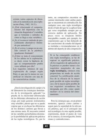 tanto, un compromiso encontrar un




                                                                                         LA CIENCIA DEL ENTRENAMIENTO COMO DISCIPLINA CIENTÍFICA DEPORTIVA
  existen varios aspectos de discu-          camino intermedio entre ambas partes
  sión en la naturaleza de una explo-        que se encuentran en contradicción. En
  ración (Patry, 1982, 18-21):               cualquier caso, una regla tecnológica
    ¿Está relacionado el comporta-           desde el lado del que la va aplicar tiene
    miento del deportista con la             que verse respaldada siempre por un
    situación diagnóstica? (variables        correcto ámbito de aplicación. No
    que se formulan y métodos de             pocas veces se traspasan límites
    cómo se llega a esas variables).         inaceptables cuando, por ejemplo, los
   ¿Es el treatment (método de pro-          experimentos que se han deducido de
    cedimiento alternativo) ilimita-         las conclusiones de estudio del deporte
    do por naturaleza?                       se trasladan a recomendaciones en el
   ¿Es el setting (¡campo en un sen-         ámbito del deporte de alta competición.
    tido estricto de la palabra!)
    igualmente ilimitado?
   ¿Cómo se trata el conocimiento              Si se ha conseguido establecer
    de los atletas en la exploración,          una regla tecnológica, se ha de
    es decir, existe la hipótesis de           sopesar su significado práctico.
    que su comportamiento podría               ¡Si los requisitos de aplicación en
    verse influido por ello?                   la práctica se pueden sumar a los
  Los requisitos mínimos de una                requisitos marginales de una
  exploración de campo según                   regla tecnológica, entonces ésta
  Patry es que por lo menos no sea             proporciona un modo de acción
  artificial en relación con una de            concreto! La certificación cientí-
  las características citadas.                 fica de la eficacia de la mayor
                                               parte posible de reglas tecnológi-
                                               cas y de la mayor parte posible de
                                               sus requisitos secundarios fue
    ¿Son la investigación de campo y la
                                               designada, por ello, como «parte
de laboratorio las estrategias dominan-
                                               nuclear» en la ciencia del entre-
tes de la investigación aplicada? La
                                               namiento.
prueba de la efectividad diferenciada
de las diferentes alternativas de acción
exige, por regla general, instrumentos           Pero la estrategia que, en un primer
muy sensibles, puesto que no se puede        momento, aparece como camino a
esperar que se excluyan las diferencias      seguir para la seguridad de la relevan-
de los distintos caminos que lleven a        cia práctica, que es el conseguir una
una misma meta. El necesario control         red tecnológica lo más tupida posible,
de las variables perturbadoras disminu-      experimenta, desde el punto de vista
ye la posibilidad de aplicación práctica     de la ciencia y la investigación, limita-
de las reglas tecnológicas. Es, por lo       ciones y contradicciones.


                                        41
 