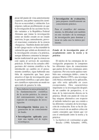 pesar del punto de vista anteriormente           Investigación de evaluación,
INTRODUCCIÓN A LA CIENCIA DEL ENTRENAMIENTO




                                              expuesto, una pobre reputación cientí-           para preparar científicamente un
                                              fica en su necesidad y validación. Los           conocimiento práctico.
                                              orígenes radican posiblemente en que
                                              la investigación de las acciones ha tra-       Para el científico del entrena-
                                              ído variantes a la República Federal           miento, la dificultad está también
                                              Alemana que tratan la investigación            en este «teclado» de la estrategia
                                              como un medio creado en un estado              de investigación para dominar y
                                              marxista, lo que, naturalmente, provo-         tocar en cada caso la música per-
                                              có reacciones contrarias de la ciencia         tinente.
                                              «burguesa». También dentro del ámbi-
                                              to del «juego sucio» se ha extendido la
                                              valoración que señala un desinterés en       Estado de la investigación para el
                                              la investigación cercana a la práctica,      acoplamiento entre la teoría y la
                                              aunque debemos comentar la interpre-         práctica
                                              tación tradicional de que la ciencia no
                                              está sujeta al servicio de cuestiones            El núcleo de las estrategias de in-
                                              prácticas. Si bien en las actuales obli-     vestigación propuestas lo componen
                                              gaciones del sistema científico se ha        los diferentes tipos de conocimiento
                                              introducido un cambio en el pensa-           que parten de las tres estrategias antes
                                              miento científico, sigue habiendo una        expuestas. Por esta razón aparece tam-
                                              falta de reputación que hace poco            bién una «estrategia doble», como la
                                              atractivo el tipo de investigación para      propuso Martin (1993), una investiga-
                                              la juventud científica y que para algu-      ción básica orientada en la aplicación,
                                              nos científicos representa un modo no        que sólo sería aplicable en casos
                                              apreciado de ganarse la vida.                excepcionales. Otra característica
                                                                                           importante es la investigación después
                                                Para elaborar la tarea principal de
                                                                                           de un cambio de perspectiva, si se
                                                la fundamentación científica
                                                                                           trata de la intervención directa en la
                                                de la acción práctica, la ciencia
                                                                                           práctica. Desde este punto de vista no
                                                del entrenamiento incluye un
                                                                                           hay ninguna alternativa con respecto
                                                espectro de estrategias de inves-
                                                                                           al método inductivo que sea común a
                                                tigación:
                                                                                           las diferentes variantes de la investiga-
                                                 Investigación básica para la              ción de evaluación. Esto se ha de cla-
                                                 generación de un conocimiento             rificar a través de un análisis crítico de
                                                 de fondo.                                 cuatro conceptos que tienen que ver
                                                                                           con el entrelazado entre la teoría y la
                                                 Investigación aplicada para               práctica:
                                                 tejer una tupida red de reglas             1. La hipótesis de continuidad, se-gún
                                                 tecnológicas.                                 Brocke (1980; Schnabel, 1995),


                                                                                      46
 
