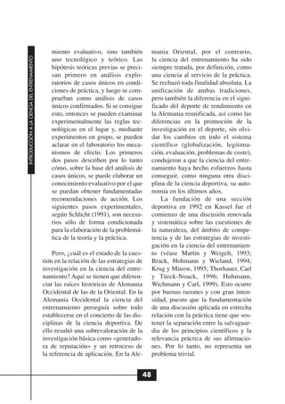 miento evaluativo, sino también           mania Oriental, por el contrario,
INTRODUCCIÓN A LA CIENCIA DEL ENTRENAMIENTO




                                                 uno tecnológico y teórico. Las            la ciencia del entrenamiento ha sido
                                                 hipótesis teóricas previas se preci-      siempre tratada, por definición, como
                                                 san primero en análisis explo-            una ciencia al servicio de la práctica.
                                                 ratorios de casos únicos en condi-        Se rechazó toda finalidad absoluta. La
                                                 ciones de práctica, y luego se com-       unificación de ambas tradiciones,
                                                 prueban como análisis de casos            pero también la diferencia en el signi-
                                                 únicos confirmados. Si se consigue        ficado del deporte de rendimiento en
                                                 esto, entonces se pueden examinar         la Alemania reunificada, así como las
                                                 experimentalmente las reglas tec-         diferencias en la promoción de la
                                                 nológicas en el lugar y, mediante         investigación en el deporte, sin olvi-
                                                 experimentos en grupo, se pueden          dar los cambios en todo el sistema
                                                 aclarar en el laboratorio los meca-       científico (globalización, legitima-
                                                 nismos de efecto. Los primeros            ción, evaluación, problemas de coste),
                                                 dos pasos describen por lo tanto          condujeron a que la ciencia del entre-
                                                 cómo, sobre la base del análisis de       namiento haya hecho esfuerzos hasta
                                                 casos únicos, se puede elaborar un        conseguir, como ninguna otra disci-
                                                 conocimiento evaluativo por el que        plina de la ciencia deportiva, su auto-
                                                 se puedan obtener fundamentadas           nomía en los últimos años.
                                                 recomendaciones de acción. Los                La fundación de una sección
                                                 siguientes pasos experimentales,          deportiva en 1992 en Kassel fue el
                                                 según Schlicht (1991), son necesa-        comienzo de una discusión renovada
                                                 rios sólo de forma condicionada           y sistemática sobre las cuestiones de
                                                 para la elaboración de la problemá-       la naturaleza, del ámbito de compe-
                                                 tica de la teoría y la práctica.          tencia y de las estrategias de investi-
                                                                                           gación en la ciencia del entrenamien-
                                                  Pero, ¿cuál es el estado de la cues-     to (véase Martin y Weigelt, 1993;
                                              tión en la relación de las estrategias de    Brack, Hohmann y Wieland, 1994;
                                              investigación en la ciencia del entre-       Krug y Minow, 1995; Thorhauer, Carl
                                              namiento? Aquí se tienen que diferen-        y Türck-Noack, 1996; Hohmann,
                                              ciar las raíces históricas de Alemania       Wichmann y Carl, 1999). Esto ocurre
                                              Occidental de las de la Oriental. En la      por buenas razones y con gran inten-
                                              Alemania Occidental la ciencia del           sidad, puesto que la fundamentación
                                              entrenamiento perseguía sobre todo           de una discusión aplicada en estrecha
                                              establecerse en el concierto de las dis-     relación con la práctica tiene que sos-
                                              ciplinas de la ciencia deportiva. De         tener la separación entre la salvaguar-
                                              ello resultó una sobrevaloración de la       dia de los principios científicos y la
                                              investigación básica como «generado-         relevancia práctica de sus afirmacio-
                                              ra de reputación» y un retroceso de          nes. Por lo tanto, no representa un
                                              la referencia de aplicación. En la Ale-      problema trivial.


                                                                                      48
 