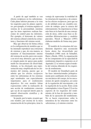 A partir de aquí también se ven          ventaja de representar la totalidad de




                                                                                       CAPACIDAD DE RENDIMIENTO EN EL DEPORTE
efectos recíprocos en los subsistemas.       la estructura de requisitos y de comen-
Cada plano inferior presenta a la vista      tar los efectos recíprocos, pero que no
los requisitos para los planos superio-      es de utilidad como un «modelo con-
res, por ejemplo, el sistema orgánico al     creto de trabajo» para la ciencia del
sistema de la personalidad, mientras         entrenamiento. Su importancia se basa
que las áreas superiores realizan fun-       más bien en la función de una concep-
ciones de control para las inferiores.       ción de áreas, sobre cuya base se de-
Por ejemplo, el horizonte de valores         sarrollan diferenciaciones y modelos
del sistema cultural controla las estruc-    parciales. Nitsch y Munzert (1997)
turas y funciones del sistema social.        elaboran modelos de forma muy pare-
    Hay que observar de forma crítica        cida.
en la configuración de modelos que se            El modelo de la estructura del ren-
ha intentado reproducir una estructura       dimiento deportivo más reconocido
de sistemas y que, de esta manera, se        hasta ahora fue desarrollado por
mantiene el funcionamiento interno           Grundlach (1980; mod. de Schnabel,
del sistema de acción, pero esto ocurre      Harre y Borde, 1994). La organización
a un nivel muy abstracto, que no ofre-       de los componentes de la capacidad de
ce ningún punto de apoyo para poder          rendimiento deportivo expuestos en el
medir los mecanismos de efectividad.         Apartado 2.2 se orienta según el mode-
Además, se ha efectuado una repre-           lo del sistema obtenido de los requisi-
sentación muy simplificada de los ele-       tos de rendimiento.
mentos del sistema, puesto que se                El modelo de Grundlach parte de
admite que los efectos recíprocos            las fases interrelacionadas jerárquica-
entre los subsistemas de los sistemas        mente pero cambiantes de las estructu-
aquí nombrados son especialmente             ras mecánicas del cuerpo, de los meca-
importantes para el rendimiento              nismos de aporte energético, así como
deportivo. En este modelo faltan             de la regulación del movimiento y de
exposiciones sobre la realización de         la regulación de la acción. Éstos serán
una acción de rendimiento concreto           contemplados (véase Figura 2.5) en los
que sea de un especial interés para la       aspectos de los requisitos del rendi-
natural observación científica y de          miento, de la fase de ejecución y tam-
entrenamiento.                               bién de la ejecución del rendimiento.
    Se puede, por lo tanto, resumir que      No se hacen exposiciones sobre la
este modelo, por encima de la mera           naturaleza de las relaciones entre los
enumeración de los principios, tiene la      subsistemas y el entorno exterior.




                                        57
 