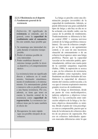2.2.1.1 Resistencia en el deporte                La fatiga se percibe como una dis-
INTRODUCCIÓN A LA CIENCIA DEL ENTRENAMIENTO




                                              I. Fundamento general de la                  minución pasajera (reversible) de la
                                                 resistencia                               capacidad de rendimiento. Además, se
                                                                                           puede diferenciar una gran cantidad de
                                                                                           tipos de fatiga y aún hoy en día no se
                                                Definición. El significado de              ha aclarado con detalle cuáles son las
                                                resistencia se entiende, por lo            causas de la pérdida de rendimiento.
                                                general, como la capacidad de              Tradicionalmente se diferencia la fati-
                                                rendimiento ante el cansancio.             ga central (SNC = sistema nervioso
                                                En este sentido, hace posible que          central) de la fatiga periférica (muscu-
                                                                                           latura). En caso de esfuerzos comple-
                                              1. Se mantenga una intensidad ele-           jos se llega antes a un agotamiento
                                                 gida durante el máximo tiempo             central, y en caso de una incorrecta
                                                 posible.                                  situación de entrenamiento o de un
                                              2. Perder el mínimo posible de               esfuerzo local aparece antes una fatiga
                                                 esta intensidad.                          periférica. Puesto que la capacidad
                                              3. Poder estabilizar durante el              vascular en los músculos podría, apro-
                                                 máximo tiempo posible la técni-           ximadamente, utilizar una cuarta parte
                                                 ca deportiva y el comportamiento          de la cantidad sanguínea requerida
                                                 táctico.                                  (Saltin, 1986), la suposición se acerca
                                                                                           a que, en los esfuerzos de resistencia,
                                                La resistencia tiene un significado        tanto globales como regionales, tiene
                                                directo e indirecto en el rendi-           finalmente un efecto limitador del ren-
                                                miento, limitando simultánea-              dimiento la capacidad de abasteci-
                                                mente el rendimiento y el entrena-         miento del sistema cardiovascular, a la
                                                miento. Un entrenamiento global            vez que el sistema respiratorio muestra
                                                e intensivo sólo es posible gracias        grandes reservas de rendimiento.
                                                a una buena resistencia. Por eso,              En la fatiga se determinan, desde
                                                además, se tiene que tener en              un punto de vista medicodeportivo,
                                                cuenta la función central de la            indicios subjetivos y objetivos (véase
                                                resistencia como capacidad de              Tabla 2.1). La correlación entre indi-
                                                regeneración. La resistencia (ae-          cación subjetiva de la fatiga y los fac-
                                                róbica) tiene por lo tanto también         tores objetivos demostrables es míni-
                                                el efecto de:                              ma. Desde el punto de vista psicológi-
                                                                                           co esto es comprensible, puesto que se
                                              4. Recuperarse (lo más) rápido               trata de la tolerancia de esfuerzos den-
                                                 (que sea posible) después de un           tro de un proceso de superación. Por
                                                 esfuerzo.                                 eso en esfuerzos individuales apare-
                                                                                           cen marcadas diferencias entre lo que



                                                                                      64
 