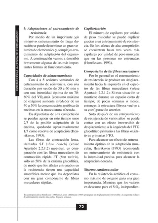 b. Adaptaciones al entrenamiento de                                 Capilarización
INTRODUCCIÓN A LA CIENCIA DEL ENTRENAMIENTO




                                                   resistencia                                                        El número de capilares por unidad
                                                  Por medio de un importante y/o                                  de peso muscular se puede duplicar
                                              intensivo entrenamiento de larga du-                                gracias a un entrenamiento de resisten-
                                              ración se puede determinar un gran vo-                              cia. En los atletas de alta competición
                                              lumen de elementales y complejos ren-                               se encuentran hasta tres veces más
                                              dimientos de adaptación del organis-                                capilares por unidad de peso muscular
                                              mo. A continuación vamos a describir                                que en las personas no entrenadas
                                              brevemente algunas de las más impor-                                (Henriksson, 1993).
                                              tantes formas de funcionamiento.
                                                                                                                  Composición de las fibras musculares
                                              Capacidades de almacenamiento                                           Por lo general en el entrenamiento
                                                  Con 4 a 5 sesiones semanales de                                 de resistencia se produce un desplaza-
                                              entrenamiento de resistencia, con una                               miento hacia la izquierda en el espec-
                                              duración por sesión de 30 a 60 min y                                tro de las fibras musculares (véase
                                              con una intensidad óptima de un 70-
                                                        .                                                         Apartado 2.2.1.2). Si esta situación se
                                              80% del VO2 máx (consumo máximo                                     mantiene durante un espacio corto de
                                              de oxígeno) aumenta alrededor de un                                 tiempo, de pocas semanas o meses,
                                              40 a 50% la concentración aeróbica de                               entonces la estructura fibrosa vuelve a
                                              enzimas en la musculatura afectada.                                 su configuración anterior.
                                                  En deportistas de alta competición                                  Sólo después de un entrenamiento
                                                                                                                                                3
                                              se pueden agotar en este tiempo unos                                de resistencia de varios años se puede
                                              2/3 de la posible adaptación de la                                  contar con un efecto irreversible de
                                              enzima, quedando aproximadamente                                    desplazamiento a la izquierda del FTG
                                              1/3 como reserva de adaptación (Hen-                                glucolítico primario a las fibras oxida-
                                              riksson, 1993).                                                     tivas primarias FTO.
                                                  Las fibras de contracción lenta,                                    Para alcanzar un efecto de entrena-
                                              llamadas ST (slow twitch) (véase                                    miento óptimo en la adaptación mus-
                                              Apartado 2.2.1.2) muestran, en com-                                 cular, Henriksson (1993) recomienda
                                              paración con las fibras musculares de                               un entrenamiento de resistencia con
                                              contracción rápida FT (fast twitch),                                la intensidad precisa para alcanzar la
                                              sólo un 50% de la enzima glucolítica,                               adaptación deseada.
                                              de modo que los atletas entrenados en
                                              la resistencia tienen una capacidad                                 Sistema cardiovascular
                                              anaeróbica menor que los deportistas                                    En la resistencia aeróbica el consu-
                                              con un gran componente de fibras                                    mo máximo de oxígeno gana una gran
                                              musculares rápidas.                                                 importancia. Mientras que los valores
                                                                                                                                        .
                                                                                                                  en descanso para el V O2, independien-
                                              3
                                               En contraposición a Henriksson (1993,68), Liesen y Hillmann (1985) propugnan un desplazamiento irreversible a la izquierda en fases
                                              de entrenamiento mucho más cortas, de pocas semanas.



                                                                                                             72
 