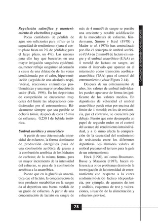 Regulación calorífica y manteni-            más de 4 mmol/l de sangre se percibe




                                                                                       CAPACIDAD DE RENDIMIENTO EN EL DEPORTE
miento de electrolitos y agua               una creciente y notable acidificación
    Pocas cantidades de pérdida de          de la musculatura de esfuerzo. Kin-
agua son suficientes para influir en la     dermann, Simon y Keul (1978) y
capacidad de rendimiento (para el cor-      Mader et al. (1976) han centralizado
to plazo basta un 2% de pérdidas; para      por ello el concepto de umbral aeróbi-
el largo plazo, un 4%). Las razones         co (UA) en 2 mmol/l de lactato en san-
para ello hay que buscarlas en una          gre y el umbral anaeróbico (UAA) en
mayor irrigación sanguínea epidérmi-        4 mmol/l de lactato en sangre, así
ca, menor reflujo sanguíneo al corazón      como el intervalo que aparece en el
a causa de una dilatación de las venas      intermedio como transición aeróbica-
condicionada por el calor, hiperventi-      anaeróbica (TAA) para el control del
lación (seguida de una alcalosis respi-     entrenamiento (véase Figura 2.14).
ratoria), reacciones enzimáticas pro-           Después de un entrenamiento de
blemáticas y una mayor producción de        años, los valores de umbral individua-
sudor (Falk, 1996). En los deportistas      les pueden apartarse de forma insigni-
de competición se encuentran muy            ficante de los valores medios. En
cerca del límite las adaptaciones con-      deportistas de velocidad el umbral
dicionadas por el entrenamiento. Bá-        anaeróbico puede estar por encima del
sicamente siempre que sea posible se        límite de 4 mmol/l; en los de resisten-
debería tomar, después de cada 15 min       cia, por el contrario, se encuentra por
de esfuerzo, 0,250 l de bebida isotó-       debajo. Puesto que esto desempeña un
nica.                                       papel de segundo orden en el control
                                            del avance del rendimiento intraindivi-
Umbral aeróbico y anaeróbico                dual, y a lo sumo afecta la compara-
    A partir de una determinada inten-      ción de la capacidad del rendimiento
sidad de esfuerzo, la forma dominante       de resistencia entre los diferentes
de producción energética pasa de            deportistas, los llamados valores de
una combustión aeróbica de grasas a         umbral preparan el terreno para la guía
la combustión aeróbica de los hidratos      de un entrenamiento.
de carbono; de la misma forma, para             Heck (1990), así como Braumann,
un mayor incremento de la intensidad        Busse y Maassen (1987), hacen re-
del esfuerzo, se pasa de la combustión      ferencia a otros problemas dentro de la
aeróbica a la anaeróbica.                   investigación de la intensidad de entre-
    Puesto que en la glucólisis anaeró-     namiento con respecto a la curva
bica cae el lactato, la concentración de    rendimiento-ácido láctico (dependen-
este producto metabólico en la sangre       cia, por ejemplo, de aparatos de test
da al deportista una buena medida de        y análisis, esquemas de test y valora-
su grado de esfuerzo. A partir de una       ciones, situación de la alimentación y
concentración de lactato en sangre de       esfuerzos previos).


                                       75
 