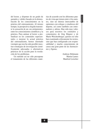 PRÓLOGO
del lector, y disponer de un grado de           rias de acuerdo con los diferentes pun-
garantía y validez basado en la demos-          tos de vista que tienen entre sí los auto-
tración de los conocimientos en la              res, sino un intenso intercambio de
práctica del entrenamiento. Al mismo            opiniones con colegas y estudiosos del
tiempo, la perspectiva elegida transmi-         deporte, así como también con entre-
te la sensación de un «no aislamiento»          nadores y atletas. Han sido muy valio-
entre los conocimientos científicos y la        sos para nosotros los estímulos y
práctica. Para animar al lector a pro-          comentarios de Jörg Bügner y de
fundizar en los contenidos represen-            Mario Weichenberger, quienes no sólo
tados o mejorar la actual práctica              han examinado críticamente los textos,
del entrenamiento, hemos intentado              sino que han configurado con respon-
(siempre que nos ha sido posible) mos-          sabilidad y mucho conocimiento de
trar estrategias de investigación cientí-       causa una gran parte de las ilustracio-
ficamente adecuadas o alternativas              nes y figuras.
prácticas de la acción para la resolu-
ción de los problemas.                                               Andreas Hohmann
    Un método así no sólo presupone                                      Martin Lames
el tratamiento de las diferentes mate-                               Manfred Letzelter




                                            9
 