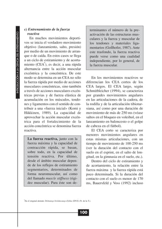 c) Entrenamiento de la fuerza                                         terminantes el número de la pre-
INTRODUCCIÓN A LA CIENCIA DEL ENTRENAMIENTO




                                                 reactiva                                                           activación de las estructuras mus-
                                                  En muchos movimientos deporti-                                    culares y la fuerza y muscular de
                                              vos se inicia el verdadero movimiento                                 los tendones y materiales liga-
                                              objetivo (lanzamiento, salto, presión)                                mentarios (Gollhofer, 1987). Ante
                                              por medio de un movimiento de arran-                                  este trasfondo, la fuerza reactiva
                                              que o de caída. En estos casos se llega                               puede verse como una cualidad
                                              a un ciclo de estiramiento y de acorta-                               independiente, por lo general, de
                                                            6
                                              miento (CEA ), es decir, a una rápida                                 la fuerza muscular.
                                              alternancia entre la acción muscular
                                              excéntrica y la concéntrica. De este
                                              modo se determina en un CEA no sólo                                    En los movimientos reactivos se
                                              la fuerza rápida por medio de acciones                             diferencian los CEA cortos de los
                                              musculares concéntricas, sino también                              CEA largos. El CEA largo, según
                                              a través de acciones musculares excén-                             Schmitbleicher (1994), se caracteriza
                                              tricas previas y de fuerza elástica de                             por grandes movimientos angulares
                                              acumulación en los músculos, tendo-                                en las articulaciones de la cadera, de
                                              nes y ligamentos con el sentido de con-                            la rodilla y de la articulación tibiotar-
                                              tribuir a una «fuerza inicial» (Komi y                             siana, así como por una duración de
                                              Häkkinen, 1989). La capacidad de                                   movimiento de más de 250 ms (véase
                                              aprovechar la acción muscular excén-                               saltos en el bloqueo en voleibol, en el
                                              trica para el fortalecimiento de la                                lanzamiento en baloncesto o el golpe
                                              acción concéntrica se denomina fuerza                              de cabeza en el fútbol).
                                              reactiva.                                                              El CEA corto se caracteriza por
                                                                                                                 menores movimientos angulares en
                                                  La fuerza reactiva, junto con la                               estas mismas articulaciones, con un
                                                  fuerza máxima y la capacidad de                                tiempo de movimiento de 100-250 ms
                                                  contracción rápida, se basan,                                  (ver la duración del contacto con el
                                                  sobre todo, en la capacidad de                                 suelo en el esprint, en el salto de lon-
                                                  tensión reactiva. Por último,                                  gitud, en la gimnasia en el suelo, etc.).
                                                  desde el ámbito muscular depen-                                    Dentro del ciclo de estiramiento y
                                                  de de los reflejos de estiramiento                             de acortamiento, la relación entre la
                                                  segmentarios, determinados de                                  fuerza máxima y la fuerza rápida está
                                                  forma neuromuscular, así como                                  poco determinada. Si la duración del
                                                  del llamado muscle stiffness (rigi-                            contacto con el suelo es menor de 170
                                                  dez muscular). Para éste son de-                               ms, Bauersfeld y Voss (1992) incluso



                                              6
                                               En el original alemán: Dehnungs-Verkünzungs-Zyklus (DVZ) (N. de la T.).




                                                                                                          100
 