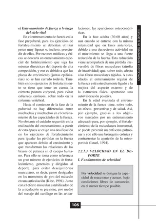 e) Entrenamiento de fuerza a lo largo      laciones, las apariciones osteocondrí-




                                                                                      CAPACIDAD DE RENDIMIENTO EN EL DEPORTE
       del ciclo vital                     ticas.
    En el entrenamiento de fuerza en la        En la fase adulta (30-60 años) y
fase prepuberal, para los ejercicios de    aun cuando se entrene con la misma
fortalecimiento se deberían utilizar       intensidad que en fases anteriores,
pesas muy ligeras o, incluso, prescin-     debido a una decreciente actividad en
dir de ellas. Por razones médicas y éti-   el movimiento se llega a una fuerte
cas se descarta un entrenamiento espe-     reducción de la fuerza. Esta reducción
cial de fortalecimiento que siga las       viene acompañada de una pérdida irre-
mismas directrices del deporte de alta     versible de fibras musculares (atrofia
competición, y eso es debido a que las     de inactividad) que, sobre todo, afecta
placas de crecimiento (juntas epifisia-    a las fibras musculares rápidas. A estas
rias) no se han cerrado todavía. Tam-      edades el entrenamiento regular de
bién en los ejercicios de fortalecimien-   la fuerza está estrechamente ligado a la
to se tiene que tener en cuenta la         mejora del aspecto externo y de
correcta postura corporal, para evitar     la estructura física, aportando una
esfuerzos erróneos, sobre todo en la       autovaloración positiva.
columna vertebral.                             En la edad avanzada el entrena-
    Hasta el comienzo de la fase de la     miento de la fuerza tiene, sobre todo,
pubertad no hay diferencias entre          un efecto preventivo y de salud. Así,
muchachas y muchachos en el entrena-       por ejemplo, gracias a los objeti-
miento de las capacidades de la fuerza.    vos marcados por un entrenamiento
No obstante el cuidado requerido en la     adecuado para, por ejemplo, el fortale-
realización del entrenamiento, a partir    cimiento de la musculatura intercostal,
de esta época se exige una dosificación    se puede prevenir un enfisema pulmo-
en los ejercicios de fortalecimiento       nar y con ello una bronquitis crónica y
para igualar las pérdidas en la fuerza     contrarrestar la aparición de la osteo-
que aparecen debido al crecimiento y       porosis (Israel, 1994).
que transforman las relaciones de los
brazos de palanca en el cuerpo huma-       2.2.1.3 VELOCIDAD EN EL DE-
no. Para ello se toma como referencia             PORTE
un gran número de ejercicios de forta-     I. Fundamentos de velocidad
lecimiento, generales y dirigidos al
deporte, para evitar desequilibrios
musculares, es decir, pesos desiguales       Por velocidad se designa la capa-
en los momentos de giro del músculo          cidad de reaccionar y actuar, bajo
en una articulación (Klee, 1994). Junto      condiciones libres de cansancio,
con el efecto muscular estabilizador de      en el menor tiempo posible.
la articulación se previene, por medio
del masaje del cartílago en las articu-


                                       105
 