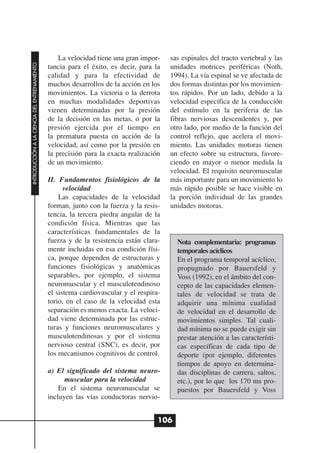 La velocidad tiene una gran impor-    sas espinales del tracto vertebral y las
INTRODUCCIÓN A LA CIENCIA DEL ENTRENAMIENTO




                                              tancia para el éxito, es decir, para la   unidades motrices periféricas (Noth,
                                              calidad y para la efectividad de          1994). La vía espinal se ve afectada de
                                              muchos desarrollos de la acción en los    dos formas distintas por los movimien-
                                              movimientos. La victoria o la derrota     tos rápidos. Por un lado, debido a la
                                              en muchas modalidades deportivas          velocidad específica de la conducción
                                              vienen determinadas por la presión        del estímulo en la periferia de las
                                              de la decisión en las metas, o por la     fibras nerviosas descendentes y, por
                                              presión ejercida por el tiempo en         otro lado, por medio de la función del
                                              la prematura puesta en acción de la       control reflejo, que acelera el movi-
                                              velocidad, así como por la presión en     miento. Las unidades motoras tienen
                                              la precisión para la exacta realización   un efecto sobre su estructura, favore-
                                              de un movimiento.                         ciendo en mayor o menor medida la
                                                                                        velocidad. El requisito neuromuscular
                                              II. Fundamentos fisiológicos de la        más importante para un movimiento lo
                                                    velocidad                           más rápido posible se hace visible en
                                                  Las capacidades de la velocidad       la porción individual de las grandes
                                              forman, junto con la fuerza y la resis-   unidades motoras.
                                              tencia, la tercera piedra angular de la
                                              condición física. Mientras que las
                                              características fundamentales de la
                                              fuerza y de la resistencia están clara-     Nota complementaria: programas
                                              mente incluidas en esa condición físi-      temporales acíclicos
                                              ca, porque dependen de estructuras y        En el programa temporal acíclico,
                                              funciones fisiológicas y anatómicas         propugnado por Bauersfeld y
                                              separables, por ejemplo, el sistema         Voss (1992), en el ámbito del con-
                                              neuromuscular y el musculotendinoso         cepto de las capacidades elemen-
                                              el sistema cardiovascular y el respira-     tales de velocidad se trata de
                                              torio, en el caso de la velocidad esta      adquirir una mínima cualidad
                                              separación es menos exacta. La veloci-      de velocidad en el desarrollo de
                                              dad viene determinada por las estruc-       movimientos simples. Tal cuali-
                                              turas y funciones neuromusculares y         dad mínima no se puede exigir sin
                                              musculotendinosas y por el sistema          prestar atención a las característi-
                                              nervioso central (SNC), es decir, por       cas específicas de cada tipo de
                                              los mecanismos cognitivos de control.       deporte (por ejemplo, diferentes
                                                                                          tiempos de apoyo en determina-
                                              a) El significado del sistema neuro-        das disciplinas de carrera, saltos,
                                                    muscular para la velocidad            etc.), por lo que los 170 ms pro-
                                                  En el sistema neuromuscular se          puestos por Bauersfeld y Voss
                                              incluyen las vías conductoras nervio-


                                                                                    106
 