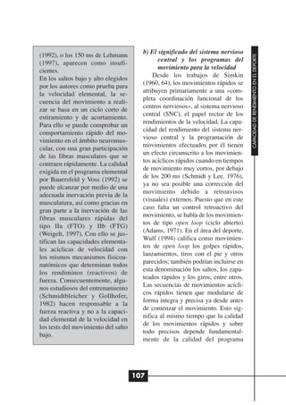 b) El significado del sistema nervioso
(1992), o los 150 ms de Lehmann




                                                                                  CAPACIDAD DE RENDIMIENTO EN EL DEPORTE
                                             central y los programas del
(1997), aparecen como insufi-
                                             movimiento para la velocidad
cientes.
                                           Desde los trabajos de Simkin
En los saltos bajo y alto elegidos
                                       (1960, 64), los movimientos rápidos se
por los autores como prueba para
                                       atribuyen primariamente a una «com-
la velocidad elemental, la se-
                                       pleta coordinación funcional de los
cuencia del movimiento a reali-
                                       centros nerviosos», al sistema nervioso
zar se basa en un ciclo corto de
                                       central (SNC), el papel rector de los
estiramiento y de acortamiento.
                                       rendimientos de la velocidad. La capa-
Para ello se puede comprobar un
                                       cidad del rendimiento del sistema ner-
comportamiento rápido del mo-
                                       vioso central y la programación de
vimiento en el ámbito neuromus-
                                       movimientos efectuados por él tienen
cular, con una gran participación
                                       un efecto circunscrito a los movimien-
de las fibras musculares que se
                                       tos acíclicos rápidos cuando en tiempos
contraen rápidamente. La calidad
                                       de movimiento muy cortos, por debajo
exigida en el programa elemental
                                       de los 200 ms (Schmidt y Lee, 1976),
por Bauersfeld y Voss (1992) se
                                       ya no sea posible una corrección del
puede alcanzar por medio de una
                                       movimiento debido a retroavisos
adecuada inervación previa de la
                                       (visuales) externos. Puesto que en este
musculatura, así como gracias en
                                       caso falta un control retroactivo del
gran parte a la inervación de las
                                       movimiento, se habla de los movimien-
fibras musculares rápidas del
                                       tos de tipo open loop (ciclo abierto)
tipo IIa (FTO) y IIb (FTG)
                                       (Adams, 1971). En el área del deporte,
(Weigelt, 1997). Con ello se jus-
                                       Wulf (1994) califica como movimien-
tifican las capacidades elementa-
                                       tos de open loop los golpes rápidos,
les acíclicas de velocidad con
                                       lanzamientos, tiros con el pie y otros
los mismos mecanismos fisicoa-
                                       parecidos; también podrían incluirse en
natómicos que determinan todos
                                       esta denominación los saltos, los zapa-
los rendiminos (reactivos) de
                                       teados rápidos y los giros, entre otros.
fuerza. Consecuentemente, algu-
                                       Las secuencias de movimientos acícli-
nos estudiosos del entrenamiento
                                       cos rápidos tienen que modularse de
(Schmidtbleicher y Gollhofer,
                                       forma íntegra y precisa ya desde antes
1982) hacen responsable a la
                                       de comenzar el movimiento. Esto sig-
fuerza reactiva y no a la capaci-
                                       nifica al mismo tiempo que la calidad
dad elemental de la velocidad en
                                       de los movimientos rápidos y sobre
los tests del movimiento del salto
                                       todo precisos depende fundamental-
bajo.
                                       mente de la calidad del programa




                                     107
 