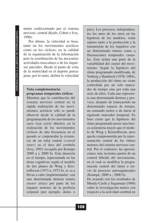 motor confeccionado por el sistema            pies). Los procesos, independien-
INTRODUCCIÓN A LA CIENCIA DEL ENTRENAMIENTO




                                              nervioso central (Keele, Cohen e Ivry,        tes los unos de los otros en las
                                              1990).                                        hipótesis de los modelos, están
                                                  Por último, la velocidad se basa,         sujetos tanto a la producción y la
                                              tanto en los movimientos acíclicos            transmisión de los impulsos con
                                              como en los cíclicos, en la calidad           un determinado retraso como a
                                              de la organización de la información          fluctuaciones temporales casua-
                                              para la coordinación de las necesarias        les. Esto aclara una parte de la
                                              actividades musculares o de los impul-        variabilidad del output del movi-
                                              sos parciales. Desde el punto de vista        miento. Según la hipótesis del
                                              de la motricidad en el deporte parece         ritmo programado modificada, de
                                              justo, por lo tanto, definir la velocidad     Vorberg y Hambuch (1978; 1984),
                                                                                            la producción del ritmo no viene
                                                                                            controlada por un solo marca-
                                                Nota complementaria:                        dor de tiempo sino por toda una
                                                programas temporales cíclicos               serie de ellos. Cada uno represen-
                                                Mientras que la contribución del            ta una determinada demora y pro-
                                                sistema nervioso central en la              voca, después de transcurrido un
                                                rápida realización de los movi-             determinado espacio de tiempo,
                                                mientos acíclicos sólo se puede             un comando motor o da inicio al
                                                observar desde la calidad de la             siguiente marcador temporal. Es
                                                programación de los movimientos             bien cierto que la hipótesis del
                                                open loop (ciclo abierto), en la            ritmo programado posee una fuer-
                                                realización de los movimientos              za aclaratoria mayor que el mode-
                                                cíclicos de alta frecuencia en el           lo de Wing y Kristofferson, pero
                                                pasado se conjeturaba la existen-           queda comprometida por la repre-
                                                cia de un reloj central (central            sentación central de los ritmos
                                                timer) en el área del cerebelo              motores del sistema nervioso cen-
                                                (Ivry, 1993; recogido por Krampe            tral. Por el contrario, las aprecia-
                                                2000 a y 2000 b). Esta duración             ciones más recientes parten de un
                                                en el tiempo, representada en las           control híbrido del movimiento,
                                                áreas cognitivas según el modelo            en el cual se modifica la progra-
                                                de dos planos de Wing y Kris-               mación central del ritmo a tra-
                                                tofferson (1973 a; 1973 b), se va a         vés de procesos autoorganizados
                                                llevar a cabo (implementada) con            (Krampe, 2000 a ; 2000 b).
                                                una determinada demora motriz               De acuerdo con los resultados de
                                                (motor delay) por parte de los              Mundy-Castle y Sugarman (1960)
                                                órganos motores de la periferia             sobre la investigación motriz con
                                                corporal (por ejemplo, dedos o              respecto a la actividad cerebral en



                                                                                      108
 