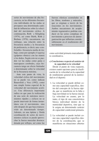 series de movimiento de alta fre-           fuerzas elásticas acumuladas en




                                                                                   CAPACIDAD DE RENDIMIENTO EN EL DEPORTE
cuencia, en las diferentes frecuen-         las fibras, tendones y músculos,
cias individuales de las ondas se           que se originan a través de las
presupuso una determinada canti-            reacciones en los movimientos.
dad de influencias sobre la veloci-         Ambos mecanismos de acopla-
dad del movimiento cíclico. A               miento regenerativo podrían con-
continuación, Roth y Klingberg              ducir en las series complejas de
(1974), así como Barth, Roth y              movimiento a procesos de autoor-
Brehme (1976), encontraron, sin             ganización que influirían conside-
embargo, una relación entre la              rablemente en el rendimiento del
frecuencia media y la frecuencia            movimiento.
de preferencia, es decir, una «con-
fortable» frecuencia media de tra-
bajo, como por ejemplo el tapping       como actividad primaria marcadamen-
(golpeteo rítmico) con las manos        te coordinativa.
o los dedos. Según esto no se pue-
den ver las ondas como guías o          c) Conclusiones respecto al carácter de
marcapasos cerebrales, cuya fre-              la capacidad en la velocidad
cuencia tenga un efecto limitador           Desde el punto de vista expuesto,
o determinante sobre la velocidad       existen cuatro opciones para la clasifi-
de la frecuencia máxima.                cación de la velocidad en la capacidad
   Ante este punto de vista, la         de rendimiento general de la motrici-
velocidad cíclica del movimiento        dad en el deporte:
no se puede ver, como indican
Bauersfeld y Voss (1992), como          1. La velocidad se puede definir co-
una simple forma especial de la            mo una capacidad específica, den-
velocidad del movimiento acícli-           tro del concepto de la fuerza rápi-
co. Una diferencia importante              da, que se manifiesta en la falta o
radica en que para la realización          baja movilidad en la fuerza inicial.
de una serie de máximos movi-              La velocidad no asume, por lo
mientos rápidos y cíclicos no se           tanto, el tipo de una característica
puede intervenir de forma instan-          básica individual dentro de la
tánea con el movimiento, sino              motricidad deportiva, sino que se
sólo después de que haya transcu-          le asigna un determinado carácter
rrido un determinado tiempo.               de capacidad condicional primaria.
Además, en una óptima y fluida
coordinación de series de movi-         2. La velocidad se puede incluir co-
mientos cíclicos se puede aprove-          mo una capacidad específica den-
char la fuerza muscular desenca-           tro de la coordinación, que se
denada por reflejos, así como las          manifiesta en situaciones abiertas


                                      109
 