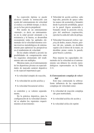 La expresión óptima se puede               Velocidad de acción acíclica: salto
INTRODUCCIÓN A LA CIENCIA DEL ENTRENAMIENTO




                                              alcanzar cuando la instrucción con             bajo-alto, posición de apoyo sobre
                                              ayuda del entrenamiento de velocidad           las manos (de acometida y botando)
                                              se realiza a su debido tiempo, es decir,       desde la posición arrodillada, apoyo
                                              ya en la fase previa prepuberal.               en la pared (ligera acometida y
                                                  Por medio de un entrenamiento              botando) desde la posición erecta,
                                              «normal», es decir, un entrenamien-            giro del antebrazo (supinación),
                                              to en la edad juvenil orientado a la           ejercitar la caída del salto de pértiga.
                                              resistencia y la fuerza, se desarrollan
                                              escasamente todas las aptitudes ele-           Velocidad frecuencial cíclica: tap-
                                              mentales de la velocidad mientras exis-        ping de dedos, manos, brazos, pier-
                                              tan reservas metodológicas de entrena-         nas (de pie, sentado, en decúbito
                                              miento para optimizar las perspectivas         supino con el dorso de la mano, en
                                              en el rendimiento de velocidad.                decúbito prono contra la pared),
                                                  En las edades infantil y juvenil, las      girar brazos y piernas.
                                              posibilidades de compensación entre
                                              los requisitos elementales del rendi-          Para mejorar las capacidades ele-
                                              miento aún son múltiples.                   mentales de la velocidad en el entrena-
                                                  Mientras tanto, en el entrenamiento     miento son idóneos los niveles meto-
                                              de los deportistas jóvenes en especiali-    dológicos representados en la Tabla
                                              dades de marcado carácter deportivo         2.11.
                                              es de especial importancia que:

                                                 la velocidad (simple) de reacción,       b) Entrenamiento complejo de veloci-
                                                                                                dad
                                                 la velocidad de acción acíclica y            Está muy contrastada la sobresa-
                                                                                          liente influencia de las capacidades
                                                 la velocidad frecuencial cíclica         complejas de velocidad como:

                                              se controlen y se valoren separada-            la velocidad de reacción compleja
                                              mente.                                         (de gran motricidad),
                                                  En la práctica deportiva, para la
                                              configuración de la velocidad elemen-          la velocidad acíclica de acción y
                                              tal se añaden los siguientes requeri-
                                              mientos al movimiento:                         la velocidad cíclica de esprint




                                                                                      112
 