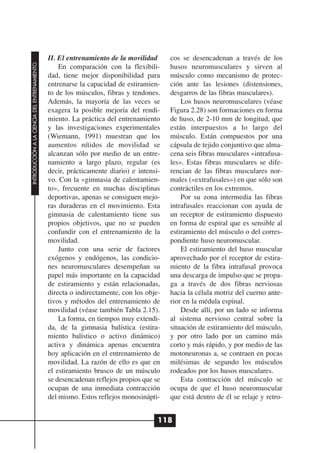 II. El entrenamiento de la movilidad      cos se desencadenan a través de los
INTRODUCCIÓN A LA CIENCIA DEL ENTRENAMIENTO




                                                  En comparación con la flexibili-      husos neuromusculares y sirven al
                                              dad, tiene mejor disponibilidad para      músculo como mecanismo de protec-
                                              entrenarse la capacidad de estiramien-    ción ante las lesiones (distensiones,
                                              to de los músculos, fibras y tendones.    desgarros de las fibras musculares).
                                              Además, la mayoría de las veces se            Los husos neuromusculares (véase
                                              exagera la posible mejoría del rendi-     Figura 2.28) son formaciones en forma
                                              miento. La práctica del entrenamiento     de huso, de 2-10 mm de longitud, que
                                              y las investigaciones experimentales      están interpuestos a lo largo del
                                              (Wiemann, 1991) muestran que los          músculo. Están compuestos por una
                                              aumentos nítidos de movilidad se          cápsula de tejido conjuntivo que alma-
                                              alcanzan sólo por medio de un entre-      cena seis fibras musculares «intrafusa-
                                              namiento a largo plazo, regular (es       les». Estas fibras musculares se dife-
                                              decir, prácticamente diario) e intensi-   rencian de las fibras musculares nor-
                                              vo. Con la «gimnasia de calentamien-      males («extrafusales») en que sólo son
                                              to», frecuente en muchas disciplinas      contráctiles en los extremos.
                                              deportivas, apenas se consiguen mejo-         Por su zona intermedia las fibras
                                              ras duraderas en el movimiento. Esta      intrafusales reaccionan con ayuda de
                                              gimnasia de calentamiento tiene sus       un receptor de estiramiento dispuesto
                                              propios objetivos, que no se pueden       en forma de espiral que es sensible al
                                              confundir con el entrenamiento de la      estiramiento del músculo o del corres-
                                              movilidad.                                pondiente huso neuromuscular.
                                                  Junto con una serie de factores           El estiramiento del huso muscular
                                              exógenos y endógenos, las condicio-       aprovechado por el receptor de estira-
                                              nes neuromusculares desempeñan su         miento de la fibra intrafusal provoca
                                              papel más importante en la capacidad      una descarga de impulso que se propa-
                                              de estiramiento y están relacionadas,     ga a través de dos fibras nerviosas
                                              directa o indirectamente, con los obje-   hacia la célula motriz del cuerno ante-
                                              tivos y métodos del entrenamiento de      rior en la médula espinal.
                                              movilidad (véase también Tabla 2.15).         Desde allí, por un lado se informa
                                                  La forma, en tiempos muy extendi-     al sistema nervioso central sobre la
                                              da, de la gimnasia balística (estira-     situación de estiramiento del músculo,
                                              miento balístico o activo dinámico)       y por otro lado por un camino más
                                              activa y dinámica apenas encuentra        corto y más rápido, y por medio de las
                                              hoy aplicación en el entrenamiento de     motoneuronas a, se contraen en pocas
                                              movilidad. La razón de ello es que en     milésimas de segundo los músculos
                                              el estiramiento brusco de un músculo      rodeados por los husos musculares.
                                              se desencadenan reflejos propios que se       Esta contracción del músculo se
                                              ocupan de una inmediata contracción       ocupa de que el huso neuromuscular
                                              del mismo. Estos reflejos monosinápti-    que está dentro de él se relaje y retro-


                                                                                    118
 