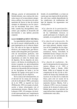 obtenga, gracias al entrenamiento de         tiende a la resolubilidad, y se tiene en
INTRODUCCIÓN A LA CIENCIA DEL ENTRENAMIENTO




                                              fortalecimiento, una contracción mus-        cuenta que una imposición de priorida-
                                              cular mayor en la musculatura antago-        des sólo tiene sentido dependiendo de
                                              nista a utilizar. Los ejercicios de entre-   las condiciones de rendimiento del
                                              namiento de fuerza se han de realizar        tipo de deporte, los argumentos son
                                              siempre en alternancia con los ejerci-       concluyentes:
                                              cios de movilidad. Esto sirve, sobre
                                              todo, cuando hay desequilibrios mus-            La «función de la participación».
                                              culares que impiden el desarrollo del           Sólo cuando se domina un mínimo
                                              movimiento o una óptima posición                de las habilidades técnicas se
                                              corporal.                                       puede participar en el deporte, por
                                                                                              ejemplo, en un partido de voleibol.
                                              2.2.2 COORDINACIÓN Y TÉCNICA
                                                  La capacidad de realizar movimien-          La «función de la integración». Es
                                              tos con la mayor calidad posible es de          bien cierto que cada movimiento.
                                              gran importancia en el contexto depor-          por regla general, impone exigen-
                                              tivo. No sólo en los tipos de deportes          cias en los complejos de los requi-
                                              técnicos y de composición, que básica-          sitos completos (capacidades de
                                              mente están integrados por la presenta-         resistencia, fuerza, velocidad); la
                                              ción de movimientos perfectos, sino             habilidad técnica integra estas dis-
                                              que la coordinación y la técnica son            posiciones en un movimiento de-
                                              importantes en todos los demás tipos            portivo y pleno de sentido.
                                              de deportes. En los deportes de resis-
                                              tencia y de fuerza, la coordinación y la        La «función de rendimiento». Se-
                                              técnica aseguran un aprovechamiento             gún la interpretación de numerosos
                                              óptimo de las vías energéticas y la eco-        autores (Daugs et al., 1991 a;
                                              nomía en el desarrollo del movimiento;          Schnabel, Harre y Borde, 1994;
                                              en las disciplinas de lucha y en los            Roth, 1996) en el deporte de alta
                                              deportes de equipo sirven para la con-          competición de hoy en día se des-
                                              secución táctica de los objetivos.              cubren de forma muy limitada más
                                                  En la ciencia del entrenamiento, en         recursos en el área de la condición
                                              el devenir de los temas de investiga-           física, pero esto no ocurre de la
                                              ción de la década de 1980 y principios          misma forma en el marco del entre-
                                              de la de 1990, se registró un boom              namiento técnico. Martin, Carl y
                                              (Willimczik, 1991) en cuanto a la dedi-         Lehnertz (1991) ven en el entrena-
                                              cación a temas relacionados con el              miento de la técnica la única posi-
                                              entrenamiento técnico. Martin, Carl y           bilidad para poner en práctica las
                                              Lehnertz (1991, 43) otorgan a la técni-         especializaciones requeridas en los
                                              ca del entrenamiento una «importancia           rendimientos más altos.
                                              extraordinaria». Incluso cuando no se


                                                                                       122
 