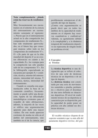 Nota complementaria: ¿dónde




                                                                                  CAPACIDAD DE RENDIMIENTO EN EL DEPORTE
están las reservas de rendimien-            posiblemente entorpezcan el de-
to?                                         sarrollo del tipo de deporte.
Muy frecuentemente nos encon-               ¡Contra esta argumentación se
tramos en el entorno de la ciencia          puede decir que en todos los
del entrenamiento un razona-                ámbitos de la capacidad de rendi-
miento semejante al siguiente:              miento en el deporte hay reser-
«¡ Puesto que en el entrenamiento           vas cuantitativas y cualitativas!
actual en la alta competición los           Además, su agotamiento debido
componentes de rendimiento X1-n             a la complejidad y a la dinámica
han sido totalmente aprovecha-              temporal del rendimiento deporti-
dos, en el futuro hay que conse-            vo no representa de ningún modo
guir mejoras sobre todo en los              un problema trivial.
componentes de rendimiento Y!».
O: «¡Se parte de que en la elite
mundial del deporte Z ya no exis-
ten diferencias en cuanto a las         I. Conceptos
capacidades Xl-n; las ventajas para     a) Técnica
la competición tan sólo pueden
salir de los componentes Y!». En
                                            La técnica deportiva es una de-
la bibliografía especializada se
                                            signación que se refiere al colec-
encuentra por ejemplo Xi = condi-
                                            tivo de una serie de destrezas
ción, técnica, entorno del entrena-
                                            técnicas de un deportista o de un
miento, intensidad del mismo, Y
                                            tipo de deporte.
= técnica, táctica, intensidad del
                                            La destreza técnica está consti-
entrenamiento.
                                            tuida por una serie de movimien-
    Cuando se consulta esta argu-
                                            tos sometidos a prueba, pertinen-
mentación sobre la base de su
                                            tes y efectivos para el desenlace
contenido científico, frecuente-
                                            de una tarea definida en situacio-
mente se puede sufrir una decep-
                                            nes deportivas. El nivel de rendi-
ción. Aparte de las dificultades
                                            miento técnico de un deportista se
metodológicas existentes para el
                                            caracteriza por su disposición, por
respaldo de tales afirmaciones,
                                            la capacidad de poder poner en
además, la mayoría de las veces
                                            práctica con alta calidad sus des-
se edifica una argumentación
                                            trezas técnicas.
aparente para darle una mayor
validez. De este modo aparecen
corrientes de modas no sólo en el          El vocablo «técnica» dispone de un
ámbito del entrenamiento, sino          espectro semántico que va más allá del
también en el de la ciencia, que        puramente deportivo (téchne, del grie-


                                      123
 