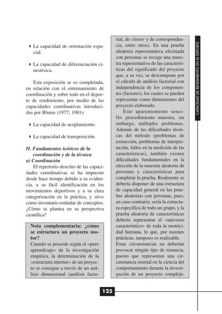 rial, de cluster y de corresponden-




                                                                                      CAPACIDAD DE RENDIMIENTO EN EL DEPORTE
   La capacidad de orientación espa-          cia, entre otros). En una prueba
   cial.                                      aleatoria representativa efectuada
                                              con personas se recoge una mues-
   La capacidad de diferenciación ci-         tra representativa de las caracterís-
   nestésica.                                 ticas del significado del proyecto
                                              que, a su vez, se descompone por
   Esta exposición se ve completada,          el cálculo de análisis factorial con
en relación con el entrenamiento de           independencia de los componen-
coordinación y sobre todo en el depor-        tes (factores), los cuales se pueden
te de rendimiento, por medio de las           representar como dimensiones del
capacidades coordinativas introduci-          proyecto elaborado.
das por Blume (1977; 1981):                       Este aparentemente senci-
                                              llo procedimiento muestra, sin
   La capacidad de acoplamiento.              embargo, múltiples problemas.
                                              Además de las dificultades técni-
   La capacidad de transposición.             cas del método (problemas de
                                              extracción, problemas de interpre-
II. Fundamentos teóricos de la                tación, fallos en la medición de las
    coordinación y de la técnica              características), también existen
a) Coordinación                               dificultades fundamentales en la
    El repertorio descrito de las capaci-     elección de la muestra aleatoria de
dades coordinativas se ha impuesto            personas y características para
desde hace tiempo debido a su eviden-         completar la prueba. Realmente se
cia, a su fácil identificación en los         debería disponer de una estructura
movimientos deportivos y a su clara           de capacidad general en las prue-
categorización en la práctica, y sirve        bas aleatorias con personas, pues,
como inventario estándar de conceptos.        en caso contrario, sería la estructu-
¿Cómo se plantea en su perspectiva            ra específica de todo un grupo, y la
científica?                                   prueba aleatoria de características
                                              debería representar el «universo
  Nota complementaria: ¿cómo                  característico» de toda la motrici-
  se estructura un proyecto mo-               dad humana, lo que, por razones
  tor?                                        prácticas, tampoco es realizable.
  Cuando se procede según el «puro            Estas circunstancias no deberían
  aprendizaje» de la investigación            provocar ningún tipo de renuncia,
  empírica, la determinación de la            puesto que representan una cir-
  «estructura interior» de un proyec-         cunstancia normal en la ciencia del
  to se consigue a través de un aná-          comportamiento durante la investi-
  lisis dimensional (análisis facto-          gación de un proyecto complejo.


                                        125
 