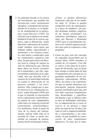 2. Un principio basado en la ciencia        ¿Cómo se pueden diferenciar
INTRODUCCIÓN A LA CIENCIA DEL ENTRENAMIENTO




                                                 del movimiento, que también fue          finalmente cada uno de los módu-
                                                 introducido como fundamento              los entre sí? ¿Cómo se pueden
                                                 ejemplar y conceptual del entrena-       comprobar series de entrenamien-
                                                 miento de la técnica, es la hipóte-      to y bases de módulos? ¿Se pue-
                                                 sis de modularidad de la motrici-        den deslindar módulos empíricos
                                                 dad, según Hossner (1995). En            de las formas postuladas? Las
                                                 relación con la hipótesis de modu-       soluciones prototípicas represen-
                                                 laridad de Fodor de la ciencia cog-      tadas por Hossner y Kortmann
                                                 nitiva, aquí se diferencian cuatro       (1997) para el entrenamiento téc-
                                                 diferentes subsistemas de la motri-      nico en el voleibol suponen un pri-
                                                 cidad: módulos input-output que          mer paso para la respuesta a estas
                                                 trabajan rápido, especializados y        preguntas.
                                                 autónomos, y los sistemas centra-
                                                 les, más lentos y ramificados, para    3. Como un paso más del concepto
                                                 los rendimientos cognitivos más           de capacidad desarrollado por él
                                                 altos. El principio teórico de Hoss-      mismo, Hirtz (1994) introduce el
                                                 ner tiene la ventaja de superar no        sentido de «el experto». Con ello
                                                 sólo las deficiencias que ofrecían        se vuelve a una rama de la psico-
                                                 hasta ahora las teorías existentes        logía del desarrollo, que ya desde
                                                 de la motricidad y, por ello, supe-       hace tiempo se había dado de baja
                                                 rar también el principio de la capa-      el fundamento del concepto de ca-
                                                 cidad, sino que describe todo el          pacidades perdurables de los ren-
                                                 carácter de la motricidad teniendo        dimientos sobresalientes (Heller,
                                                 en cuenta la observación de los           2001). Se refiere a los experimen-
                                                 procesos centrales y los movi-            tos que no pueden demostrar em-
                                                 mientos. Otra ventaja que se pue-         píricamente ninguna disposición
                                                 de observar es la «integración ver-       general coordinativa pero que, por
                                                 tical», según Neumann (1992), por         otro lado, muestran competencias
                                                 la que se entiende la concertación        muy desarrolladas y específicas
                                                 de los experimentos desde diferen-        del deporte y que se definen sobre
                                                 tes puntos de vista, adaptándolos         la base de habilidades individua-
                                                 sobre todo a la situación actual del      les. La adquisición de el estado de
                                                 conocimiento neurofisiológico.            experto es un proceso a largo
                                                 Los problemas, desde el punto de          plazo (la regla de los 10 años), du-
                                                 vista de la ciencia del entrena-          rante el cual se adquieren habilida-
                                                 miento, radican sobre todo en la          des y conocimientos y sus cone-
                                                 cuestión de cómo se puede des-            xiones, lo que posibilita la conse-
                                                 arrollar un concepto de entrena-          cución de altos rendimientos
                                                 miento desde tal principio teórico.       deportivos. Se trata, por lo tanto,


                                                                                    128
 