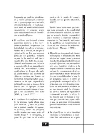 frecuencia, en modelos simultáne-          estricto de la teoría del conoci-




                                                                                   CAPACIDAD DE RENDIMIENTO EN EL DEPORTE
os y menos jerárquicos. Mientras           miento, no sea posible (Laucken,
que el primer grupo es –a menudo           1989)?
sólo implícitamente– el fundamen-
to de todos los modelos lineales del        Junto a estas cuestiones parciales,
movimiento, el segundo grupo            que están asociadas a la complejidad
tiene una conexión con los fenóme-      de los movimientos humanos, se distin-
nos neurofisiológicos.                  gue un segundo ámbito problemático
                                        que se ocupa de la seguridad o afianza-
El problema parcial-total plantea       miento de las funciones del movimien-
cuestiones relativas a los movi-        to. El problema de funcionalidad se
mientos parciales comparados con        divide en tres círculos de problemas,
la totalidad. Esto afecta al entrena-   según Nitsch y Munzert (1997 b):
miento de la técnica, en el que la
optimización de los movimientos            El problema de aprendizaje, funda-
parciales no garantiza ninguna             mental para el entrenamiento de la
mejora de la totalidad del movi-           técnica, no es por eso un problema
miento. Por otro lado, la consecu-         manifiesto, porque las hipótesis del
ción del movimiento total depende          aprendizaje motor descansan siem-
a menudo sólo de un pequeñísimo            pre sobre hipótesis relativas a la
detalle del movimiento. Como               organización de la motricidad. Este
equifinalidad se designa el estado         método del entrenamiento de técni-
de circunstancias que dispone de           ca debería variar mucho en función
diferentes caminos para llevar a un        de estar concebido sobre la base de
mismo fin; por ejemplo, hay lanza-         un programa teórico o sobre un
mientos en los que, dependiendo            principio de autoorganización. En
del ángulo con que se lance, o de la       el primer caso se intentarían sinte-
fuerza que se aplique, existen             tizar los movimientos parciales en
muchas combinaciones que condu-            un movimiento total. En el segun-
cen a un lanzamiento con éxito             do caso se trataría de organizar el
(Müller y Loosch, 1995).                   entorno del aprendiz de atleta, de
                                           tal manera que se induzca a efec-
Al problema de transformación se           tuar procesos de autoorganización
le ha prestado hasta ahora muy             o que se consigan oportunidades
poca atención. ¿Cómo es posible            para el desarrollo de estructuras del
que se puedan ejecutar, sin aparen-        movimiento.
te esfuerzo, saltos de categoría
estableciendo conexiones entre el          En el problema de intencionalidad
mundo físico y el intelectual, a           se discute la naturaleza de la inten-
pesar de que esto, en el sentido           ción. Los movimientos no se pue-


                                    131
 