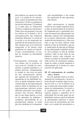den justificar sin conocer los obje-       ción neurobiológica o del estado
INTRODUCCIÓN A LA CIENCIA DEL ENTRENAMIENTO




                                              tivos o el sentido de los mismos.          del significado de una representa-
                                              Pero, ¿cuál es la naturaleza de estas      ción interna.
                                              intenciones? ¿Cómo se garantiza la
                                              mezcla de intenciones? ¿Contienen           ¿Qué consecuencias se pueden
                                              ya el plan para su realización?         extraer de este amplio repertorio teóri-
                                              ¿Cómo se originan las intenciones?      co para el entrenamiento de la técnica?
                                              Todas éstas son preguntas a las que     Se comprueba que es primordial acer-
                                              los teóricos de la materia y de la      carse de manera muy diferenciada a los
                                              autoorganización dan respuestas         diferentes aspectos del entrenamiento
                                              totalmente diferentes. La teoría de     de la técnica (observación, reflexión,
                                              la acción ve en las intenciones las     control del movimiento etc.). Otra cosa
                                              garantías de una actuación con sen-     clara es que las bases teóricas están
                                              tido, mientras que en el sistema de     todavía en fase de desarrollo y que no
                                              autogestión se las incluye como         se puede partir de algo que no disfruta
                                              parámetros de control no específi-      de una determinada seguridad científi-
                                              co que, «ocasionalmente», se ocu-       ca. En la práctica se trata de intentar
                                              pan de recaudar un determinado          construir, sobre la base tanto de una
                                              atractivo.                              hipótesis teórica (aún teniendo en
                                                                                      cuenta su carácter en desarrollo) como
                                              Estrechamente relacionado con           sobre la base de experiencias propias,
                                              esto último está el problema de         según las cuales se puede organizar el
                                              representación. Cuando los movi-        entrenamiento de la técnica en casos
                                              mientos se pueden reproducir y se       concretos de aplicación.
                                              pueden provocar voluntariamente
                                              es cuando se está cerca de partir       III. El entrenamiento de coordina-
                                              de una representación interior               ción y técnica
                                              del esquema del movimiento. El              En este apartado relativo al entre-
                                              aprendizaje de las habilidades téc-     namiento de coordinación y técnica se
                                              nicas se puede interpretar como la      ha de discutir en primer lugar la cues-
                                              construcción de una representación      tión de cuál va a ser la relación en la
                                              interna. Sobre la naturaleza de las     que se tienen que situar ambos compo-
                                              representaciones interiores existen     nentes de entrenamiento. La técnica y
                                              diferentes posiciones con interpre-     la coordinación son dos polos del
                                              taciones muy diversas. Mientras         espectro general y específico de la
                                              que en una etapa anterior se creía      motricidad. Por un lado, junto con las
                                              en los principios de ambiente o         habilidades técnicas, para la resolución
                                              ecológicos, prescindiendo de re-        de determinados ejercicios se dispo-
                                              presentaciones internas, la teoría      ne de series de movimientos; por otro
                                              gira hoy alrededor de la interpreta-    lado, en el control del movimiento se


                                                                                  132
 