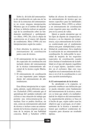 Sobre la división del entrenamien-     hablan de efectos de transferencia en
INTRODUCCIÓN A LA CIENCIA DEL ENTRENAMIENTO




                                              to de coordinación en cada una de las      un entrenamiento de técnica que sea
                                              fases de la estructura del entrenamien-    menos específico para las habilidades
                                              to no existe ninguna interpretación.       en balonmano. Wörz (1992) se refiere
                                              Mientras que en el ámbito del deporte      a un entrenamiento de coordinación
                                              de base se debería realizar un aprendi-    como requisito para una sensible me-
                                              zaje de la coordinación sobre un fun-      jora en la carrera de vallas.
                                              damento multilateral y «polideporti-           Quizá se pueda interpretar que en
                                              vo» (Hotz, 1993, 20), esto es objeto de    los tipos de deporte de composición y
                                              controversia en el marco del deporte       técnicos y en los deportes de compe-
                                              de rendimiento. Hirtz (1994) cita tres     tencia, cuyo entrenamiento de la técni-
                                              interpretaciones según las cuales:         ca condicionado por el rendimiento
                                                                                         abarca una gran multiplicidad y varia-
                                              1. Está obsoleta la práctica de un         bilidad de condiciones, lleva implícita
                                                 entrenamiento de coordinación           la realización de un entrenamiento de
                                                 junto a uno de técnica.                 coordinación. Es indiscutible la nece-
                                                                                         sidad de mejoría de los requisitos
                                              2. El entrenamiento de las capacida-       especiales de coordinación cuando
                                                 des especiales de coordinación está     éstos limitan el rendimiento de la habi-
                                                 incluido dentro del entrenamiento       lidad en el tipo del deporte (equilibrio
                                                 de la técnica (entrenamiento adi-       en el esquí alpino, «pedaleo redon-
                                                 cional de la técnica según Martin,      do» en el ciclismo). Que esto vaya
                                                 1991).                                  implícito en el entrenamiento de la téc-
                                              3. El entrenamiento de coordinación        nica o en el de la coordinación es casi
                                                 es una importante parte indepen-        una cuestión terminológica.
                                                 diente del entrenamiento de alto
                                                 rendimiento.                            b) El entrenamiento de la técnica
                                                                                             Si, atendiendo a lo expuesto, se
                                                  Esta última interpretación se repre-   pretende establecer una definición que
                                              senta, además, según diferentes aspec-     se pueda entender como fundamento
                                              tos. Zschorlich (1991) entiende que el     del entrenamiento de la técnica, enton-
                                              aprendizaje del «pedaleo redondo» del      ces se tiene que aludir a la multiplici-
                                              ciclista es una situación de trabajo que   dad de los objetivos del entrenamiento.
                                              permite una retrocomunicación in-          La argumentación práctica se basa en
                                              mediata. Esto se podría clasificar, sin    el hecho de que, según cuáles sean los
                                              más, como un entrenamiento adicional       objetivos que se persigan, en el entre-
                                              de técnica o incluso como un entrena-      namiento de la técnica a menudo se
                                              miento de la técnica original, ya que se   tienen que establecer condiciones di-
                                              trata de la mejora de una habilidad        vergentes para alcanzar un resultado
                                              concreta. Roth y Schubert (1987)           óptimo.


                                                                                     136
 