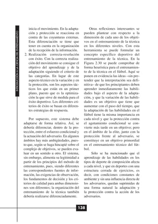 inicia el movimiento. En la adapta-         Otras reflexiones interesantes se
INTRODUCCIÓN A LA CIENCIA DEL ENTRENAMIENTO




                                                 ción y protección se reacciona en       pueden plantear con respecto a la
                                                 contra de las coyunturas externas.      dimensión de cada uno de los objeti-
                                                 Esta diferenciación se tiene que        vos en el entrenamiento de la técnica
                                                 tener en cuenta en la organización      en los diferentes niveles. Con esta
                                                 de la recepción de la información.      herramienta se puede formular un
                                              2. Realización correcta-resolución         concepto específico deportivo del
                                                 con éxito. Con la correcta realiza-     entrenamiento de la técnica. En la
                                                 ción del movimiento se consigue el      Figura 2.30 se puede comprobar de
                                                 objetivo del aprendizaje y de la        forma heurística para el entrenamien-
                                                 adaptación siguiendo el criterio de     to de la técnica en el fútbol. Aquí se
                                                 las categorías. En lugar de este        ponen en evidencia las ideas –sin pre-
                                                 aspecto técnico en la variación y en    tender que la interpretación sea defi-
                                                 la protección, son los aspectos tác-    nitiva– de que los principiantes deben
                                                 ticos los que están en un primer        aprender inmediatamente las habili-
                                                 plano, puesto que es la optimiza-       dades bajo el aspecto de la adapta-
                                                 ción la que sirve de medida para el     ción, y que la variación de las habili-
                                                 éxito deportivo. Los diferentes cri-    dades es un objetivo que tiene que
                                                 terios de éxito se basan en diferen-    aumentar con el paso del tiempo, que
                                                 tes estrategias de respuesta.           la adaptación de las habilidades en el
                                                                                         fútbol tiene la misma importancia en
                                                  Por supuesto, este sistema debe        cada nivel y que la protección contra
                                              adaptarse de forma relativa. Así, se       el agotamiento condicional se con-
                                              debería diferenciar, dentro de la pro-     vierte más tarde en un objetivo; pero
                                              tección, entre el esfuerzo condicional y   en el ámbito de la elite, junto con la
                                              la actuación del adversario. En algunos    protección frente al adversario, se
                                              ámbitos hay más ambigüedades, pues-        constituye en un objetivo primordial
                                              to que, según se haga hincapié sobre el    en el entrenamiento técnico del fút-
                                              complejo de objetivos, se pueden eva-      bol.
                                              luar en un sentido u otro. El sistema,          Sólo se ha mencionado que el
                                              sin embargo, alimenta su legitimidad a     aprendizaje de las habilidades en los
                                              partir de los principios del método de     tipos de deporte de composición afecta
                                              entrenamiento, pues, siendo diferentes     a cada nivel, y que en deportes con una
                                              las correspondientes fuentes de infor-     estructura cerrada de ejercicios, es
                                              mación, las exigencias de observación,     decir, con condiciones constantes de
                                              los fundamentos de decisión y los cri-     ambiente y sin una influencia directa de
                                              terios de calidad para ambas dimensio-     los adversarios, quedan suprimidas de
                                              nes son diferentes; la organización del    una forma natural la adaptación y
                                              entrenamiento de la técnica también        la protección contra la acción de los
                                              debería realizarse diferenciadamente.      adversarios.


                                                                                     138
 
