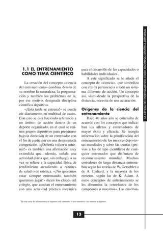 LA CIENCIA DEL ENTRENAMIENTO COMO DISCIPLINA CIENTÍFICA DEPORTIVA
    1.1 EL ENTRENAMIENTO                                              para el desarrollo de las capacidades o
                                                                                               1
    COMO TEMA CIENTÍFICO                                              habilidades individuales .
                                                                          A este significado se le añade el
    La creación del concepto «ciencia                                 concepto de «ciencia», que simboliza
del entrenamiento» combina dentro de                                  con ello la pertenencia a todo un siste-
su nombre la naturaleza, la programa-                                 ma diferente de acción. Un concepto
ción y también los problemas de la,                                   así, visto desde la perspectiva de la
por ese motivo, designada disciplina                                  distancia, necesita de una aclaración.
científica deportiva.
    «¡Esta tarde se entrena!» se puede                                Orígenes de la ciencia del
oír diariamente en multitud de casos.                                 entrenamiento
Con esto se está haciendo referencia a                                    Hace 40 años aún se entrenaba de
un ámbito de acción dentro de un                                      acuerdo con los conceptos que indica-
deporte organizado, en el cual se reú-                                ban los atletas y entrenadores de
nen grupos deportivos para prepararse                                 mayor éxito y eficacia. Se recogía
bajo la dirección de un entrenador con                                información sobre la planificación del
el fin de participar en una determinada                               entrenamiento de los mejores deportis-
competición. «¡Debería volver a entre-                                tas mundiales y sobre las teorías (pre-
nar!» es también una afirmación muy                                   vias a las de tipo científico) de cual-
extendida que, además, señala una                                     quier entrenador que disfrutara de
actividad diaria que, sin embargo, a su                               reconocimiento mundial. Muchos
vez se refiere a la capacidad física de                               corredores de larga distancia entrena-
rendimiento atendiendo a razones                                      ban según las teorías de W. Gerschler o
de salud o de estética. «¡No queremos                                 de A. Lydiard, y la mayoría de los
estar siempre entrenando, también                                     remeros, según las de K. Adam. A
queremos jugar!» dicen los chicos del                                 estos conceptos de entrenamiento se
colegio, que asocian el entrenamiento                                 les denomina la «enseñanza de los
con una actividad práctica mecánica                                   campeones o maestros». Las enseñan-

1
 En esta serie de afirmaciones ni siquiera está contenido el uso transitivo «yo entreno a alguien».




                                                                13
 