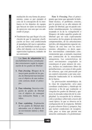 mediación de esta forma de pensa-          Fase 1: Freezing. Para el princi-
INTRODUCCIÓN A LA CIENCIA DEL ENTRENAMIENTO




                                               miento, como es por ejemplo el         piante que tiene que aprender la habi-
                                               caso de la concepción de la ense-      lidad técnica, el problema consiste,
                                               ñanza en los deportes de equipo,       por lo general, en su alto número de
                                               que buscan no tanto un transcurso      grados de libertad, que no puede con-
                                               de ejercicios sino uno que sea ade-    trolar simultáneamente. La estrategia
                                               cuado al juego.                        aceptada es la de la «congelación o
                                                                                      bloqueo» de todos aquellos grados de
                                               Finalmente hay que llegar a la con-    libertad que no sean expresamente
                                               clusión de que la siguiente clasifi-   necesarios: de los grupos de músculos
                                               cación en fases está condicionada      comprometidos, de las articulaciones
                                               al paradigma del nuevo aprendiza-      móviles, del alargamiento espacial, etc.
                                               je de una habilidad cerrada y espe-    Típicos de esta fase son los movi-
                                               cífica del deporte con la intensiva    mientos «dirigidos», es decir, aque-
                                               supervisión (vigilancia, cuidado) de   llos movimientos controlados cons-
                                               un entrenador.                         cientemente que, a menudo, muestran
                                                                                      una contracción de la musculatura
                                                 Las fases de adquisición de          antagonista. Las características de
                                              una habilidad técnica cerrada pue-      estos movimientos congelados lo
                                              den estructurarse según la organi-      constituyen el gran número de erro-
                                              zación de los grados de libertad:       res, incluso en condiciones libres de
                                                                                      perturbaciones, así como el alto grado
                                              1. Fase freezing. Bloqueo de la         de esfuerzo, que está provocado por
                                                 mayor parte posible de los gra-      un control consciente y por una coor-
                                                 dos de libertad del movimiento       dinación inadecuada en la inclusión
                                                 con el objetivo de una realiza-      de la fuerza.
                                                 ción correcta desde el princi-           La provocación metodológica de
                                                 pio.                                 la «fase de congelación» sirve para
                                                                                      coordinar condiciones y hándicaps de
                                              2. Fase releasing. Sucesiva rela-       ejercicios a fin de que realmente se
                                                 jación de grados de libertad         congelen los grados de libertad y apa-
                                                 con el objetivo de conseguir         rezca la deseada reducción de la com-
                                                 una realización fluida y sin         plejidad. La recepción de la informa-
                                                 fallos.                              ción se produce sobre todo a través del
                                                                                      canal óptico, lo que se observa en la
                                              3. Fase exploiting. Explotación         configuración de la respuesta. Debido
                                                 de los grados de libertad más        al gran esfuerzo físico y psíquico, hay
                                                 adecuados con el objetivo de         que incluir condiciones de recupera-
                                                 un movimiento óptimo y diná-         ción, pues se tiene que prestar una
                                                 mico.                                atención continuada a la predominan-


                                                                                   140
 