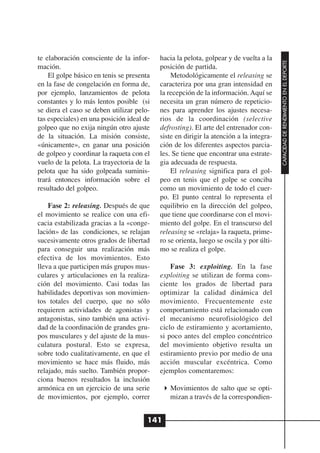 te elaboración consciente de la infor-     hacia la pelota, golpear y de vuelta a la




                                                                                        CAPACIDAD DE RENDIMIENTO EN EL DEPORTE
mación.                                    posición de partida.
    El golpe básico en tenis se presenta       Metodológicamente el releasing se
en la fase de congelación en forma de,     caracteriza por una gran intensidad en
por ejemplo, lanzamientos de pelota        la recepción de la información. Aquí se
constantes y lo más lentos posible (si     necesita un gran número de repeticio-
se diera el caso se deben utilizar pelo-   nes para aprender los ajustes necesa-
tas especiales) en una posición ideal de   rios de la coordinación (selective
golpeo que no exija ningún otro ajuste     defrosting). El arte del entrenador con-
de la situación. La misión consiste,       siste en dirigir la atención a la integra-
«únicamente», en ganar una posición        ción de los diferentes aspectos parcia-
de golpeo y coordinar la raqueta con el    les. Se tiene que encontrar una estrate-
vuelo de la pelota. La trayectoria de la   gia adecuada de respuesta.
pelota que ha sido golpeada suminis-           El releasing significa para el gol-
trará entonces información sobre el        peo en tenis que el golpe se conciba
resultado del golpeo.                      como un movimiento de todo el cuer-
                                           po. El punto central lo representa el
    Fase 2: releasing. Después de que      equilibrio en la dirección del golpeo,
el movimiento se realice con una efi-      que tiene que coordinarse con el movi-
cacia estabilizada gracias a la «conge-    miento del golpe. En el transcurso del
lación» de las condiciones, se relajan     releasing se «relaja» la raqueta, prime-
sucesivamente otros grados de libertad     ro se orienta, luego se oscila y por últi-
para conseguir una realización más         mo se realiza el golpe.
efectiva de los movimientos. Esto
lleva a que participen más grupos mus-         Fase 3: exploiting. En la fase
culares y articulaciones en la realiza-    exploiting se utilizan de forma cons-
ción del movimiento. Casi todas las        ciente los grados de libertad para
habilidades deportivas son movimien-       optimizar la calidad dinámica del
tos totales del cuerpo, que no sólo        movimiento. Frecuentemente este
requieren actividades de agonistas y       comportamiento está relacionado con
antagonistas, sino también una activi-     el mecanismo neurofisiológico del
dad de la coordinación de grandes gru-     ciclo de estiramiento y acortamiento,
pos musculares y del ajuste de la mus-     si poco antes del empleo concéntrico
culatura postural. Esto se expresa,        del movimiento objetivo resulta un
sobre todo cualitativamente, en que el     estiramiento previo por medio de una
movimiento se hace más fluido, más         acción muscular excéntrica. Como
relajado, más suelto. También propor-      ejemplos comentaremos:
ciona buenos resultados la inclusión
armónica en un ejercicio de una serie         Movimientos de salto que se opti-
de movimientos, por ejemplo, correr           mizan a través de la correspondien-


                                       141
 